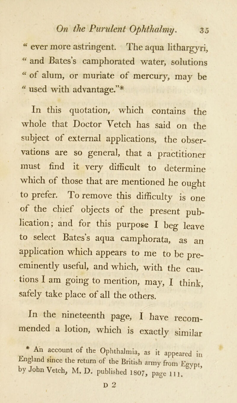 “ ever more astringent. The aqua lithargyri, “ and Bates’s camphorated water, solutions “ of alum, or muriate of mercury, may be “ used with advantage.”* In this quotation, which contains the whole that Doctor Vetch has said on the subject of external applications, the obser- vations are so general, that a practitioner must find it very difficult to determine which of those that are mentioned he ought to prefer. To remove this difficulty is one of the chief objects of the present pub- lication; and for this purpose I beg leave to select Bates’s aqua camphorata, as an application which appears to me to be pre- eminently useful, and which, with the cau- tions I am going to mention, may, I think, safely take place of all the others. In the nineteenth page, I have recom- mended a lotion, which is exactly similar , * An account of ‘he Ophthalmia, as it appeared in England since the return of the British armv from Eo-ypt by John Vetch, M. D. published 1807, page in. D 2