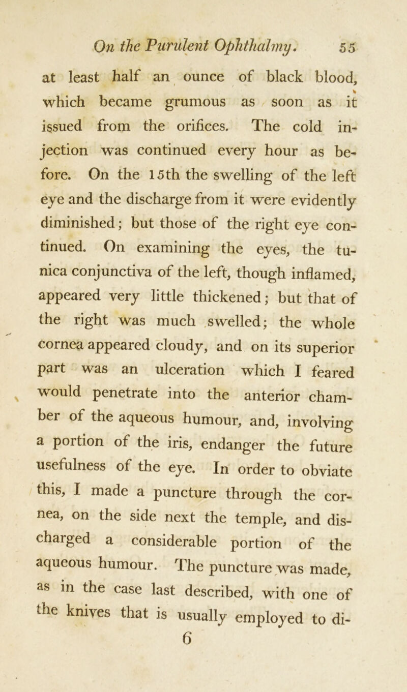 at least half an ounce of black blood, • / 7 * which became grumous as soon as it issued from the orifices. The cold in- jection was continued every hour as be- fore. On the 15 th the swelling of the left eye and the discharge from it were evidently diminished; but those of the right eye con- tinued. On examining the eyes, the tu- nica conjunctiva of the left, though inflamed, appeared very little thickened; but that of the right was much swelled; the whole cornea appeared cloudy, and on its superior part was an ulceration which I feared would penetrate into the anterior cham- ber of the aqueous humour, and, involving a portion of the iris, endanger the future usefulness of the eye. In order to obviate this, I made a puncture through the cor- nea, on the side next the temple, and dis- charged a considerable portion of the aqueous humour. The puncture was made, as in the case last described, with one of the knives that is usually employed to di- 6