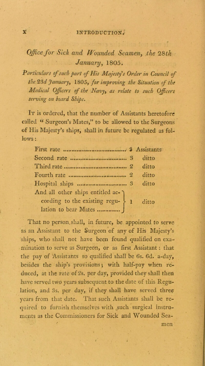 . r Office for Sick and Wounded Seamen, the 28 th January, 1805. Particulars of such part of His Majesty s Order in Council of the 23d January, 1805, for improving the Situation of the Medical Officers of the Navyy as relate to such Officers serving on board Ships. It is ordered, that the number of Assistants heretofore called (S Surgeon’s Mates,” to be allowed to the Surgeons is Majesty’s ships, shall in future be r • egulated as First rate Assistants Second rate ditto Third rate ditto Fourth rate . 2 ditto Hospital ships And all other ships entitled ac-' ditto cording to the existing regu- lation to bear Mates ► 1 ditto That no person, shall, in future, be appointed to serve as an Assistant to the Surgeon of any of His Majesty’s ships, who shall not have been found qualified on exa- mination to serve as Surgeon, or as first Assistant: that the pay of Assistants so qualified shall be 6s. 6d. a-day, besides the ship’s provisions; with half-pay when re- duced, at the rate of 2s. per day, provided they shall then have served two years subsequent to the date of this Regu- lation, and 3s. per day, if they shall have served three years from that date. That such Assistants shall be re- quired to furnish themselves with such surgical instru- ments as the Commissioners for Sick and Wounded Sea- men