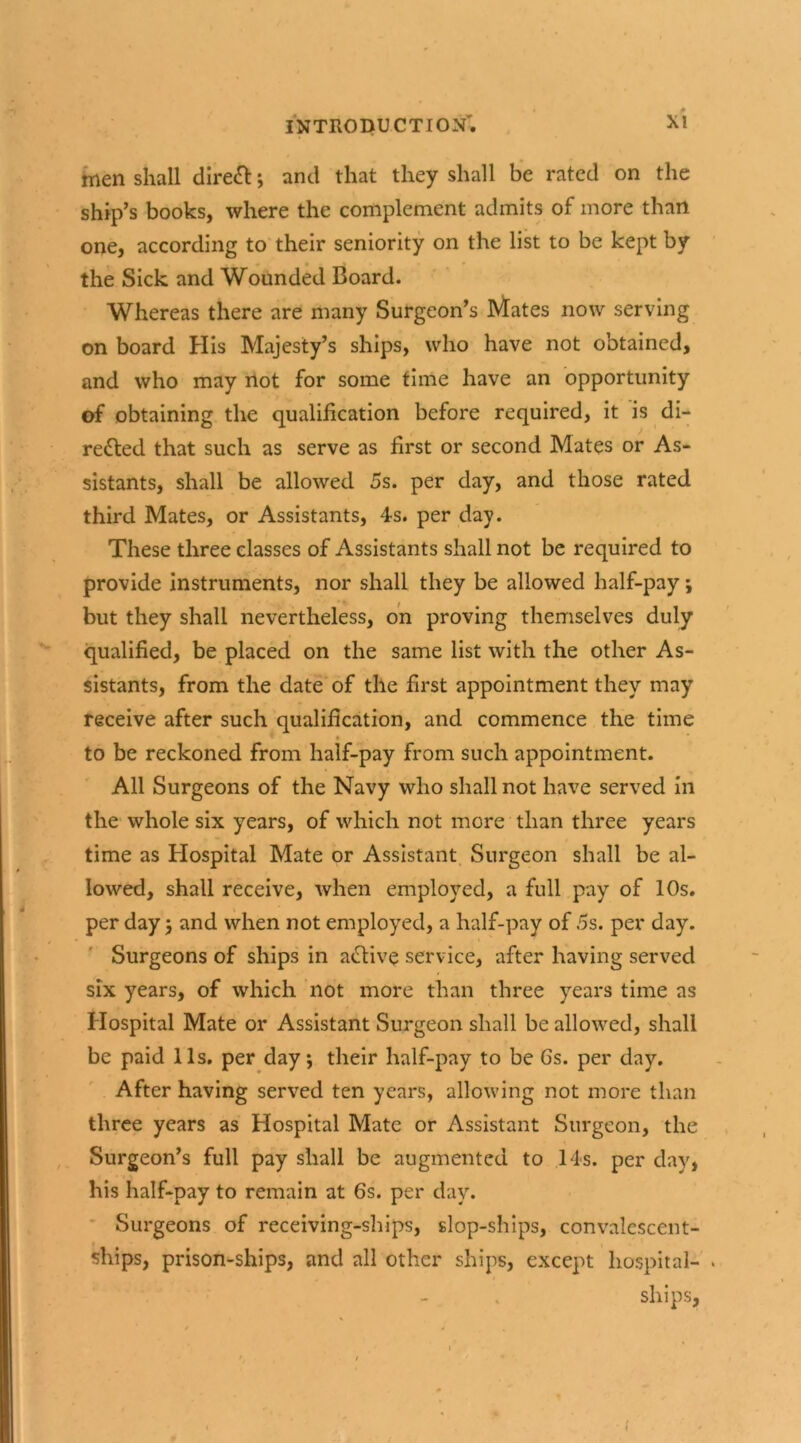 men shall direct; anti that they shall be rated on the ship’s books, where the complement admits of more than one, according to their seniority on the list to be kept by the Sick and Wounded Board. Whereas there are many Surgeon’s Mates now serving on board His Majesty’s ships, who have not obtained, and who may not for some time have an opportunity of obtaining the qualification before required, it is di- redted that such as serve as first or second Mates or As- sistants, shall be allowed 5s. per day, and those rated third Mates, or Assistants, 4s. per day. These three classes of Assistants shall not be required to provide instruments, nor shall they be allowed half-pay; but they shall nevertheless, on proving themselves duly qualified, be placed on the same list with the other As- sistants, from the date of the first appointment they may receive after such qualification, and commence the time to be reckoned from half-pay from such appointment. All Surgeons of the Navy who shall not have served in the whole six years, of which not more than three years time as Hospital Mate or Assistant Surgeon shall be al- lowed, shall receive, when employed, a full pay of 10s. per day j and when not employed, a half-pay of 5s. per day. Surgeons of ships in adlive service, after having served six years, of which not more than three years time as Hospital Mate or Assistant Surgeon shall be allowed, shall be paid 11s. per day j their half-pay to be 6s. per day. After having served ten years, allowing not more than three years as Hospital Mate or Assistant Surgeon, the Surgeon’s full pay shall be augmented to 14s. per day, his half-pay to remain at 6s. per day. Surgeons of receiving-ships, slop-ships, convalescent- ships, prison-ships, and all other ships, except hospital- . ships,