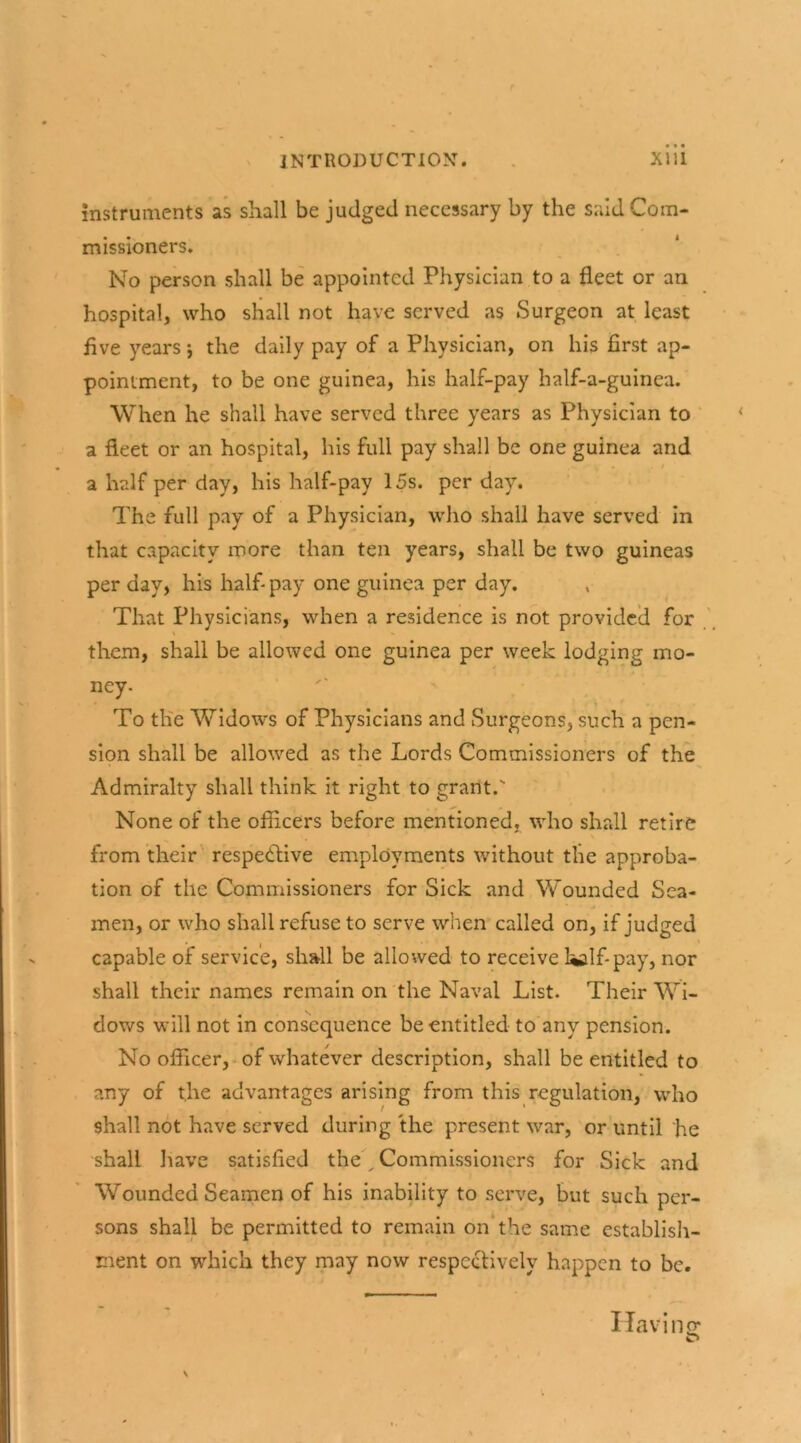 instruments as shall be judged necessary by the said Com- missioners. No person shall be appointed Physician to a fleet or an hospital, who shall not have served as Surgeon at least five years *, the daily pay of a Physician, on his first ap- pointment, to be one guinea, his half-pay half-a-guinea. When he shall have served three years as Physician to a fleet or an hospital, his full pay shall be one guinea and / a half per day, his half-pay 15s. per day. The full pay of a Physician, who shall have served in that capacity more than ten years, shall be two guineas per day, his half- pay one guinea per day. That Physicians, when a residence is not provided for them, shall be allowed one guinea per week lodging mo- ney- To the Widows of Physicians and Surgeons, such a pen- sion shall be allowed as the Lords Commissioners of the Admiralty shall think it right to grant.' None of the officers before mentioned, who shall retire from their respective employments without the approba- tion of the Commissioners for Sick and Wounded Sea- men, or who shall refuse to serve when called on, if judged capable of service, shall be allowed to receive l*alf-pay, nor shall their names remain on the Naval List. Their Wi- dows will not in consequence be entitled to any pension. No officer, of whatever description, shall be entitled to any of t.he advantages arising from this regulation, who shall not have served during the present war, or until he shall have satisfied the „ Commissioners for Sick and Wounded Seamen of his inability to serve, but such per- sons shall be permitted to remain on the same establish- ment on which they may now respectively happen to be. Havin O'