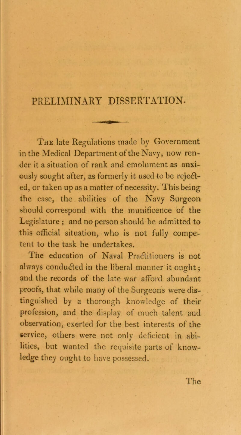 PRELIMINARY DISSERTATION. The late Regulations made by Government in the Medical Department of the Navy, now ren- der it a situation of rank and emolument as anxi- ously sought after, as formerly it used to be reject- ed, or taken up as a matter of necessity. This being the case, the abilities of the Navy Surgeon should correspond with the munificence of the Legislature ; and no person should be admitted to this official situation, rvvho is not fully compe- tent to the task he undertakes. The education of Naval PraClitioners is not always conducted in the liberal manner it ought; and the records of the late war afford abundant proofs, that while many of the Surgeons were dis- tinguished by a thorough knowledge of their profession, and the display of much talent and observation, exerted for the best interests of the service, others were not only deficient in abi- lities, but wanted the requisite parts of know- ledge they ought to have possessed. The