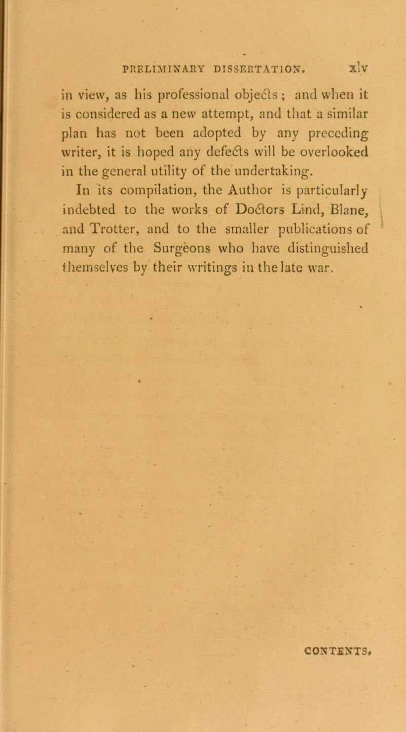 in view, as his professional objects ; and when it is considered as a new attempt, and that a similar plan has not been adopted by any preceding writer, it is hoped any defeats will be overlooked in the general utility of the undertaking. In its compilation, the Author is particularly indebted to the works of Doctors Lind, Blane, and Trotter, and to the smaller publications of many of the Surgeons who have distinguished themselves by their writings in the late war. CONTENTS#