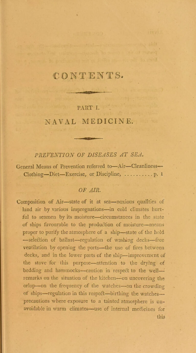 PART I. NAVAL MEDICINE. PREVENTION OF DISEASES AT SEA. General Means of Prevention referred to—Air—Cleanliness— Clothing—Diet—Exercise, or Discipline, p. 1 OF AIR. Composition of Air—state of it at sea—noxious qualities of land air by various impregnations—in cold climates hurt- ful to seamen by its moisture—circumstances in the slate of ships favourable to the production of moisture—means proper to purify the atmosphere of a ship—state of the hold —selection of ballast—regulation of washing decks—free ventilation by opening the ports—the use of fires between decks, and in the lower parts of the ship—improvement of the stove for this purpose—attention to the drying of bedding and hammocks—caution in respeCt to the well—■ remarks on the situation of the kitchen—on uncovering the orlop—on the frequency of the watches—on the crowding of ships—regulation in this respeft—birthing the watches—■ precautions where exposure to a tainted atmosphere is un- avoidable in w'arm climates—-use of internal medicines for this