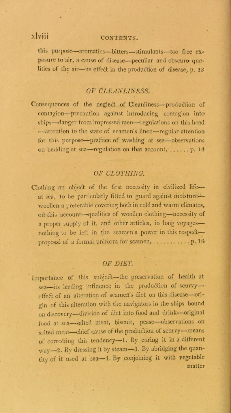 xlvjii this purpose—aromatics—bitters—stimulants—too free ex- posure to air, a cause of disease—peculiar and obscure* qua- lities of the air—its effect in the production of disease, p, 13 OF CLEANLINESS. \ Consequences of the neglect of Cleanliness—production of contagion—precaution against introducing contagion into ships—danger from impressed men—regulations on this head —attention to the state of seamen’s linen—regular attention for this purpose—practice of washing at sea—observations on bedding at sea—regulation on that account, p. 14 OF CLOTHING. Clothing an objeCt of the first necessity in civilized life— at sea, to be particularly fitted to guard against moisture- woollen a preferable covering both in cold and warm climates, on this account—qualities of woollen clothing—necessity of a proper supply of it, and other articles, in long voyages— nothing to be left in the seamen’s power in this respeCt— proposal of a formal uniform for seamen, p. IS OF DIET. Importance of this subject—the preservation of health at sea its leading influence in the production of scurvy— cffeCt of an alteration of seamen's diet on this disease—ori- gin of this alteration with the navigators in the ships bound on discovery—division of diet into food and drink—original food at sea—salted meat, biscuit, pease—observations on salted meat—chief cause of the production of scurvy—means of correcting this tendency—1. By curing it in a different ■way—2. By dressing it by steam—3. By abridging the quan- tity of it used at sea—4. By conjoining it with vegetable matter