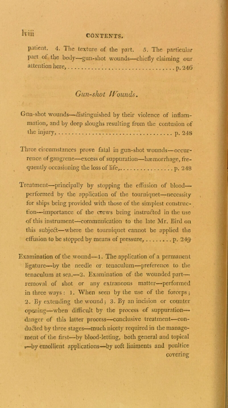 CONTENTS. I patient. 4. Hie texture of the part. 5. The particular part ot the body—gun-shot wounds—chiefly claiming our attention here, p. 246 Gun-shot lrounds. Gun-shot wounds—distinguished by their violence of inflam- mation, and by deep sloughs resulting from the contusion of the injury, p. 248 Three circumstances prove fatal in gun-shot wounds—occur- rence of gangrene—excess of suppuration—haemorrhage, fre- quently occasioning the loss of life, p. 248 Treatment—principally by stopping the effusion of blood- performed by the application of the tourniquet—necessity for ships being provided with those of the simplest construc- tion-importance of the crews being instructed in the use of this instrument—communication to the late Mr. Bird on this subject—where the tourniquet cannot be applied the effusion to be stopped by means of pressure, p. 24£} \ Examination of the wound—1. The application of a permanent ligature—by the needle or tenaculum—preference to the tenaculum at sea.—2. Examination of the wounded part—• removal of shot or any extraneous matter—performed in three ways : f. When seen by the use of the forceps; 2. By extending the wound j 3. By an incision or counter opting—when difficult by the process of suppuration— danger of this latter process—conclusive treatment—con- duced by three stages—much nicety required in the manage- ment of the first—by blood-letting, both general and topical i—by emollient applications—by soft liniments and poultice covering