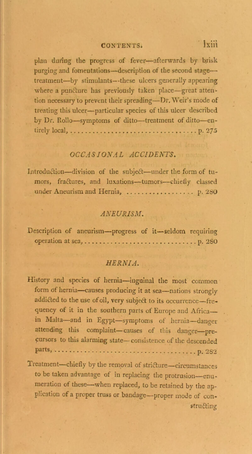 plan during the progress of fever—afterwards by brisk purging and fomentations—description of the second stage- treatment—by stimulants—these ulcers generally appearing where a punCture has previously taken place—great atten- tion necessary to prevent their spreading—Dr. Weir’s mode of treating this ulcer—particular species of this ulcer described by Dr. Rollo—symptoms of ditto—treatment of ditto—en- tirely local, p. 2/5 OCCASIONAL ACCIDENTS. Introduction—division of the subjeCt—under the form of tu- mors, fraCtures, and luxations—tumors—chiefly classed under Aneurism and Hernia, p. 280 ANEURISM. \ Description of aneurism—progress of it—seldom requiring operation at sea, p. 280 HERNIA. i i History and species of hernia—inguinal the most common form of hernia—causes producing it at sea—nations strongly addicted to the use of oil, very subjeCt to its occurrence—^fre- quency of it in the southern parts of Europe and Africa— in Malta—and in Egypt—symptoms of hernia—danger attending this complaint—causes of this danger—pre- cursors to this alarming state—consistence of the descended Parts> 282 Treatment—chiefly by the removal of stricture—circumstances to be taken advantage of in replacing the protrusion—enu- meration of these—when replaced, to be retained by the ap- plication of a proper truss or bandage—proper mode of con- structing