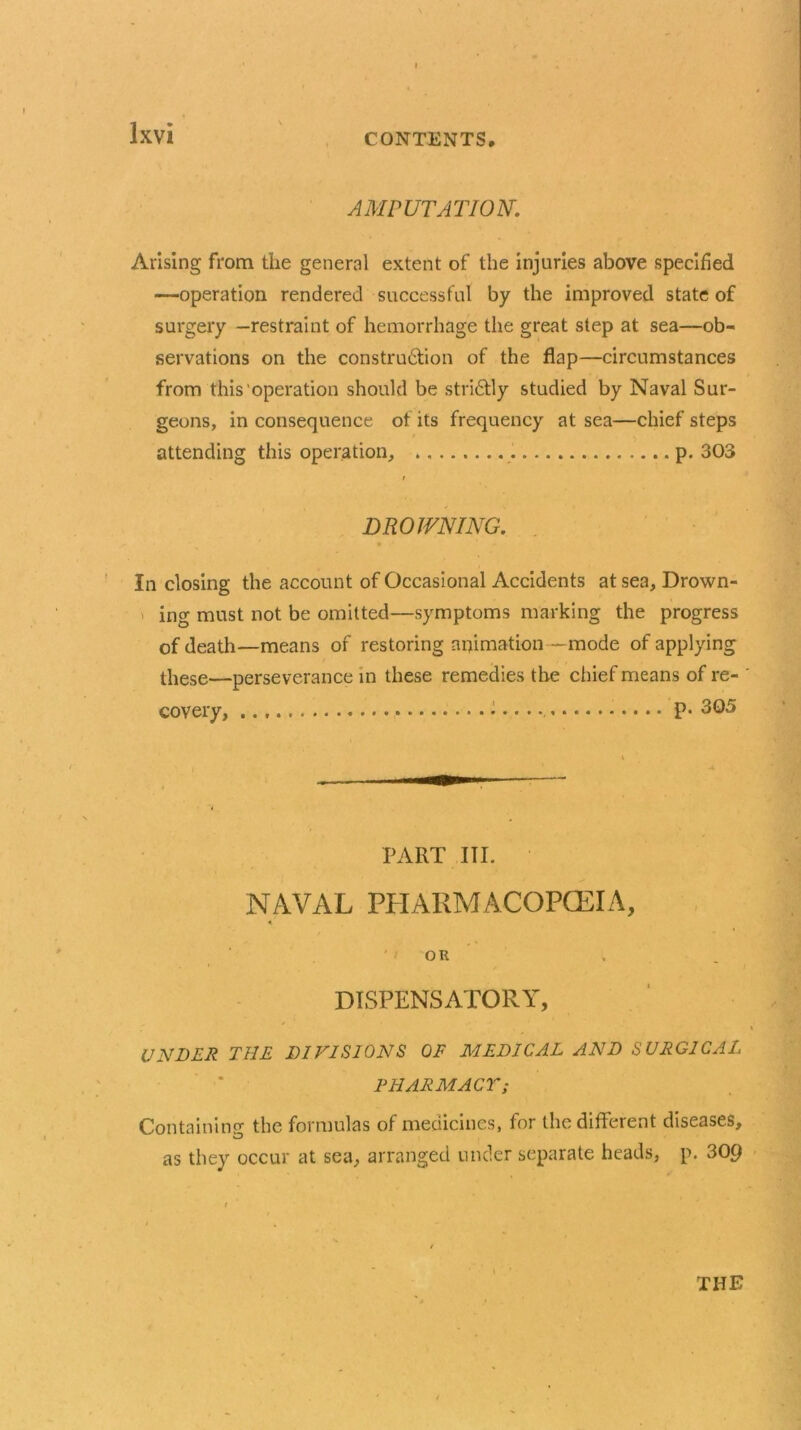 AMPUTATION. Arising from the general extent of the injuries above specified —operation rendered successful by the improved state of surgery —restraint of hemorrhage the great step at sea—ob- servations on the construction of the flap—circumstances from this operation should be strictly studied by Naval Sur- geons, in consequence of its frequency at sea—chief steps attending this operation, . p. 303 DROWNING. In closing the account of Occasional Accidents at sea. Drown- ing must not be omitted—symptoms marking the progress of death—means of restoring animation —mode of applying these—perseverance in these remedies the chief means of re- covery, • p. 3Q5 PART III. NAVAL PHARMACOPCEIA, OR DISPENSATORY, UNDER THE DIVISIONS OF MEDICAL AND SURGICAL PHARMACY; Containing the formulas of medicines, for the different diseases, as they occur at sea, arranged under separate heads, p. 309 THE