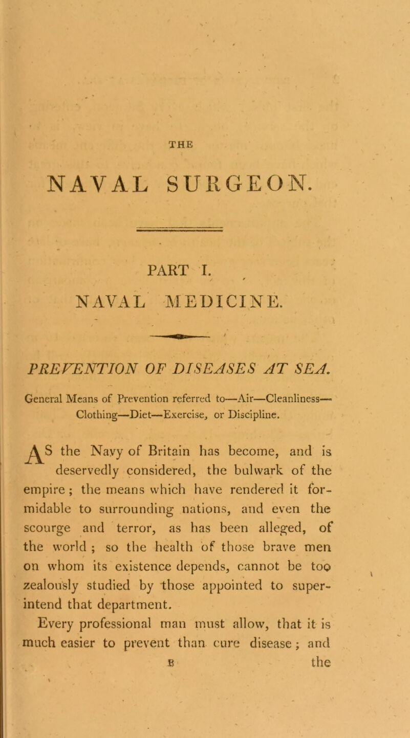 NAVAL SURGEON. PART I. / / NAVAL MEDICINE. PREVENTION OF DISEASES AT SEA. General Means of Prevention referred to—Air—Cleanliness— Clothing—Diet—Exercise, or Discipline. the Navy of Britain has become, and is deservedly considered, the bulwark of the empire; the means which have rendered it for- midable to surrounding nations, and even the scourge and terror, as has been alleged, of the world ; so the health of those brave men on whom its existence depends, cannot be too zealously studied by those appointed to super- intend that department. Every professional man must allow, that it is much easier to prevent than cure disease ; and B the