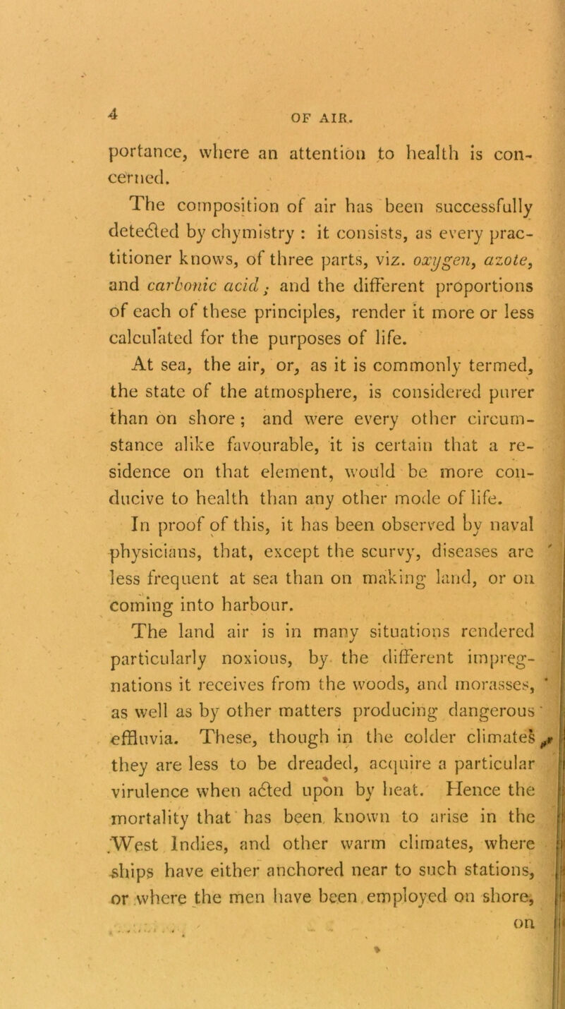 portance, where an attention to health is con- cerned. The composition of air has been successfully detedled by chymistry : it consists, as every prac- titioner knows, of three parts, viz. oxygen, azote, and carbonic acid ■ and the different proportions of each of these principles, render it more or less calculated for the purposes of life. At sea, the air, or, as it is commonly termed, \ the state of the atmosphere, is considered purer than on shore ; and were every other circum- stance alike favourable, it is certain that a re- sidence on that element, would be more con- ducive to health than any other mode of life. In proof of this, it has been observed by naval physicians, that, except the scurvy, diseases arc less frequent at sea than on making land, or on coming into harbour. The land air is in many situations rendered particularly noxious, by the different impreg- nations it receives from the woods, and morasses, * as well as by other matters producing dangerous' effluvia. These, though in the colder climatel^r they are less to be dreaded, acquire a particular virulence when adled upon by heat. Hence the mortality that has been known to arise in the f .West Indies, and other warm climates, where j' -ships have either anchored near to such stations, or where the men have been employed on shore, on <