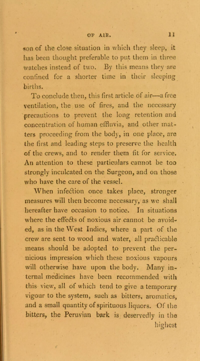 *on of the close situation in which they sleep, it has been thought preferable to put them in three watches instead of two. By this means they are confined for a shorter time in their sleeping births. To conclude then, this first article of air—a free ventilation, the use of fires, and the necessary precautions to prevent the long retention and concentration of human effluvia, and other mat- ters proceeding from the body, in one place, are the first and leading steps to preserve the health of the crews, and to render them fit for service. An attention to these particulars cannot be too strongly inculcated on the Surgeon, and on those who have the care of the vessel. When infection once takes place, stronger measures will then become necessary, as we shall hereafter have occasion to notice. In situations where the effe&s of noxious air cannot be avoid- ed, as in the West Indies, where a part of the crew are sent to wood and water, all practicable means should be adopted to prevent the per- nicious impression which these noxious vapours will otherwise have upon the body. Many in- ternal medicines have been recommended with this view, all of which tend to give a temporary vigour to the system, such as bitters, aromatics, and a small quantity of spirituous liquors. Of the bitters, the Peruvian bark is deservedly in the * / highest