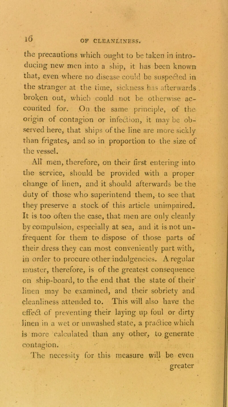 OF CLEANLINESS* the precautions which ought to be taken in intro- ducing new men into a ship, it has been known that, even where no disease could be suspeCed in the stranger at the time, sickness has afterwards broken out, which could not be otherwise ac- counted for. On the same principle, of the origin of contagion or infection, it may be ob- served here, that ships of the line are more sickly than frigates, and so in proportion to the size of the vessel. All men, therefore, on their first entering into the service, should be provided with a proper change of linen, and it should afterwards be the duty of those who superintend them, to see that they preserve a stock of this article unimpaired. It is too often the case, that men are only cleanly by compulsion, especially at sea, and it is not un- frequent for them to dispose of those parts of their dress they can most conveniently part with, in order to procure other indulgences. A regular muster, therefore, is of the greatest consequence on ship-board, to the end that the state of their' linen may be examined, and their sobriety and cleanliness attended to. This will also have the effedl of preventing their laying up foul or dirty linen in a wet or unwashed state, a praCice which is more calculated than any other, to generate contagion. The necessity for this measure will be even greater