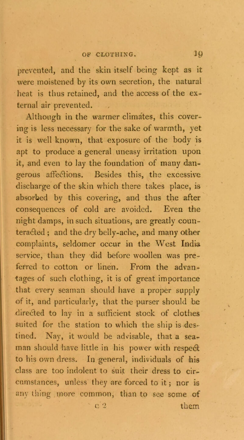 prevented, and the skin itself being kept as it were moistened by its own secretion, the natural heat is thus retained, and the access of the ex- ternal air prevented. Although in the warmer climates, this cover- ing is less necessary for the sake of warmth, yet it is well known, that exposure of the body is apt to produce a general uneasy irritation upon it, and even to lay the foundation of many dan- gerous affections. Besides this, the excessive discharge of the skin which there takes place, is absorbed by this covering, and thus the after consequences of cold are avoided. Even the night damps, in such situations, are greatly coun- teracted ; and the dry belly-ache, and many other complaints, seldomer occur in the West India service, than they did before woollen was pre- ferred to cotton or linen. From the advan- tages of such clothing, it is of great importance that every seaman should have a proper supply of it, and particularly, that the purser should be directed to lay in a sufficient stock of clothes suited for the station to which the ship is des- tined. Nay, it would be advisable, that a sea- man should have little in his power with respeCt to his own dress. In general, individuals of his class are too indolent to suit their dress to cir- cumstances, unless they are forced to it; nor is any tiling more common, than to see some of c 2 them