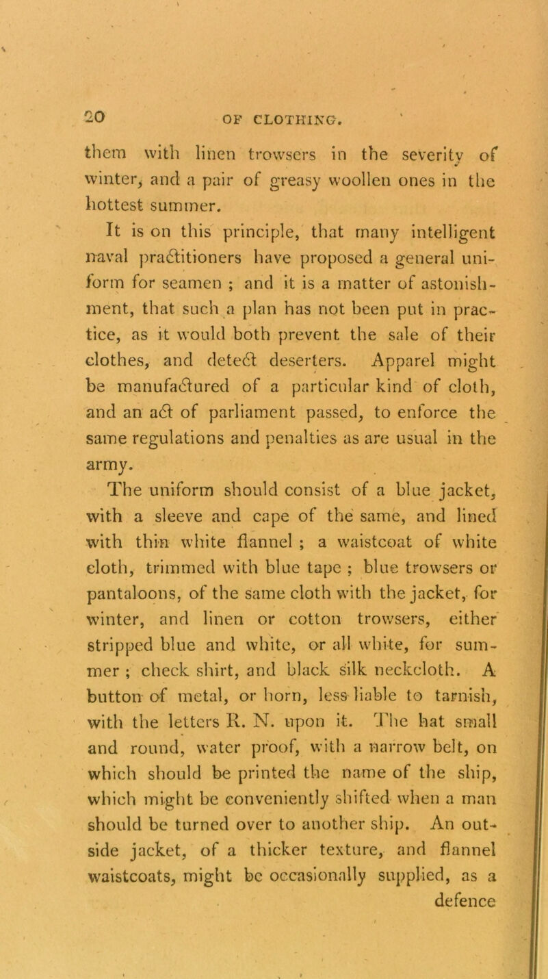 £0 them with linen trowsers in the severity of winter* ancl a pair of greasy woollen ones in the hottest summer. It is on this principle, that many intelligent naval practitioners have proposed a general uni- form for seamen ; and it is a matter of astonish- ment, that such a plan has not been put in prac- tice, as it would both prevent the sale of their clothes, and detedl deserters. Apparel might be manufactured of a particular kind of cloth, and an aCt of parliament passed, to enforce the same regulations and penalties as are usual in the army. The uniform should consist of a blue jacket, with a sleeve and cape of the same, and lined with thin white flannel ; a waistcoat of white cloth, trimmed with blue tape ; blue trowsers or pantaloons, of the same cloth with the jacket, for winter, and linen or cotton trowsers, either stripped blue and white, or all white, for sum- mer ; check shirt, and black silk neckcloth. A button of metal, or horn, less liable to tarnish, with the letters R. N. upon it. The hat small and round, water proof, with a narrow belt, on which should be printed the name of the ship, which might be conveniently shifted when a man should be turned over to another ship. An out- side jacket, of a thicker texture, and flannel waistcoats, might be occasionally supplied, as a defence