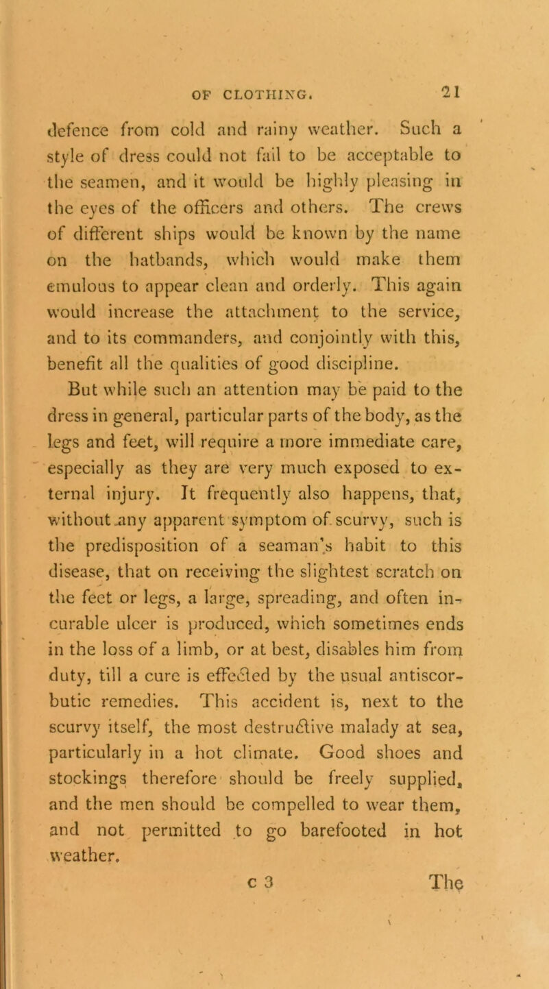 defence from cold and rainy weather. Such a style of dress could not fail to be acceptable to the seamen, and it would be highly pleasing iu the eyes of the officers and others. The crews of different ships would be known by the name on the hatbands, which would make them emulous to appear clean and orderly. This again would increase the attachment to the service, and to its commanders, and conjointly with this, benefit all the qualities of good discipline. But while such an attention may be paid to the dress in general, particular parts of the body, as the legs and feet, will require a more immediate care, especially as they are very much exposed to ex- ternal injury. It frequently also happens, that, without .any apparent symptom of scurvy, such is the predisposition of a seaman’s habit to this disease, that on receiving the slightest scratch on the feet or legs, a large, spreading, and often in- curable ulcer is produced, which sometimes ends in the loss of a limb, or at best, disables him from duty, till a cure is effected by the usual antiscor- butic remedies. This accident is, next to the scurvy itself, the most destructive malady at sea, particularly in a hot climate. Good shoes and stockings therefore should be freely supplied, and the men should be compelled to wear them, and not permitted to go barefooted in hot weather.
