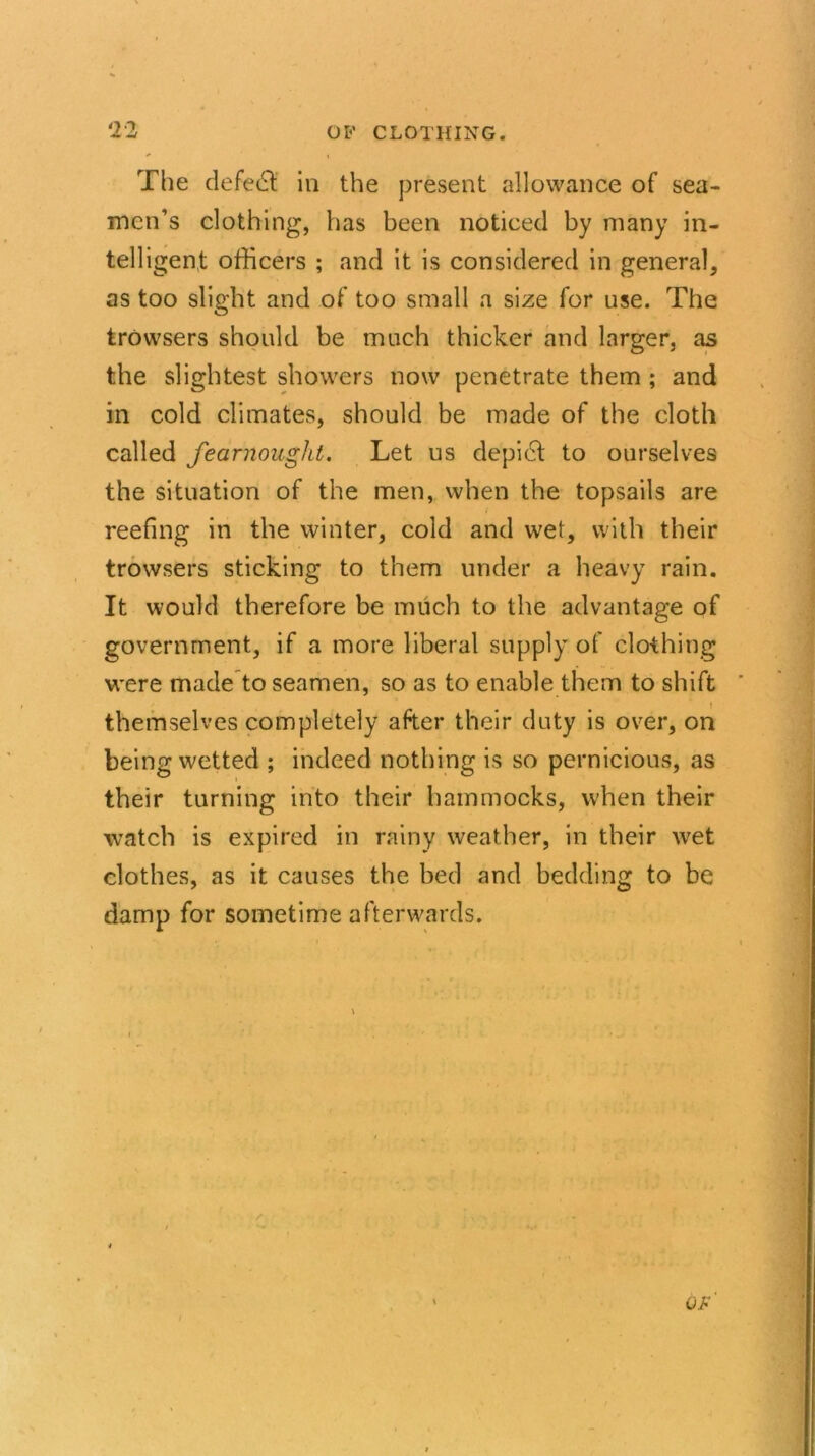 The defect in the present allowance of sea- men’s clothing, has been noticed by many in- telligent officers ; and it is considered in general, as too slight and of too small a size for use. The trowsers should be much thicker and larger, as the slightest showers now penetrate them ; and in cold climates, should be made of the cloth called fearnought. Let us depidl to ourselves the situation of the men, when the topsails are reefing in the winter, cold and wet, with their trowsers sticking to them under a heavy rain. It would therefore be much to the advantage of government, if a more liberal supply of clothing were made to seamen, so as to enable them to shift themselves completely after their duty is over, on being wetted ; indeed nothing is so pernicious, as their turning into their hammocks, when their watch is expired in rainy weather, in their wret clothes, as it causes the bed and bedding to be damp for sometime afterwards.