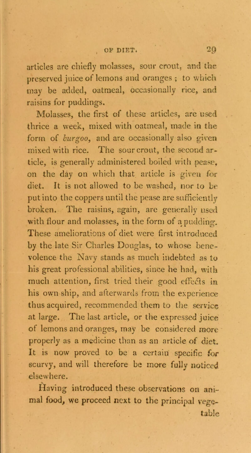 articles are chiefly molasses, sour crout. and the preserved juice of lemons and oranges ; to which may be added, oatmeal, occasionally rice, and raisins for puddings. Molasses, the first of these articles, are used thrice a week, mixed with oatmeal, made in the form of burgoo, and are occasionally also given mixed with rice. The sour crout, the second ar- ticle, is generally administered boiled with pease, on the day on which that article is given for diet. It is not allowed to be washed, nor to be put into the coppers until the pease are sufficiently broken. The raisins, again, are generally used with Hour and molasses, in the form of a pudding. These ameliorations of diet were first introduced by the late Sir Charles Douglas, to whose bene- volence the Navy stands as much indebted as to his great professional abilities, since he had, with much attention, first tried their good offers in his own ship, and afterwards from the experience thus acquired, recommended them to the service at large. The last article, or the expressed juice of lemons and oranges, rnay be considered more properly as a medicine than as an article of diet. It is now proved to be a certain specific for scurvy, and will therefore he more fully noticed elsewhere. Having introduced these observations on ani- mal food, we proceed next to the principal vege- • ' table