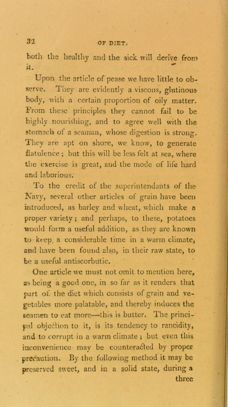 both the healthy and the sick will derive from it. Upon the article of pease we have little to ob- serve. They are evidently a viscous, glutinous body, with a certain proportion of oily matter. From these principles they cannot fail to be highly nourishing, and to agree well with the stomach of a seaman, whose digestion is strong. They are apt on shore, we know, to generate flatulence ; but this will be less felt at sea, where the exercise is great, and the mode of life hard and laborious; To the credit of the superintendants of the Navy, several other articles of grain have been introduced, as barley and wheat, which make a proper variety; and perhaps, to these, potatoes would form a useful addition, as they are known to keep, a considerable time in a warm climate* and have been found also, in their raw state, to be a useful antiscorbutic. One article we must not omit to mention here* as being a good one, in so far as it renders that part of the diet which consists of grain and ve- getables more palatable, and thereby induces the seamen to eat more—-this is butter. The princi- pal objection to it, is its tendency to rancidity, and to corrupt in a warm climate ; but even this inconvenience may be counteracted by proper precaution. By the following method it may be preserved sweet, and in a solid state, during a three