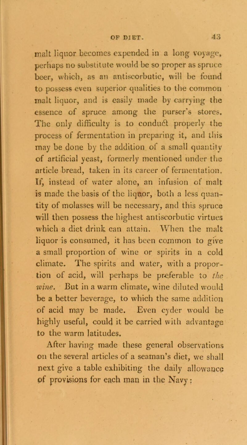 malt liquor becomes expended in a long voyage, perhaps no substitute would be so proper as spruce beer, which, as an antiscorbutic, will be found to possess even superior qualities to the common malt liquor, and is easily made by carrying the essence of spruce among the purser’s stores. The only difficulty is to condudl properly the process of fermentation in preparing it, and this may be done by the addition of a small quantity of artificial yeast, formerly mentioned under the article bread, taken in its career of fermentation. If, instead of water alone, an infusion of malt is made the basis of the liquor, both a less quan- tity of molasses will be necessary, and this spruce will then possess the highest antiscorbutic virtues which a diet drink can attain. When the malt liquor is consumed, it has been common to give a small proportion of wine or spirits in a cold climate. The spirits and water, with a propor- tion of acid, will perhaps be preferable to the %vine. But in a warm climate, wine diluted would be a better beverage, to which the same addition of acid may be made. Even cyder would be highly useful, could it be carried with advantage to the warm latitudes. After having made these general observations on the several articles of a seaman’s diet, we shall next give a table exhibiting the daily allowance of provisions for each man in the Navy: