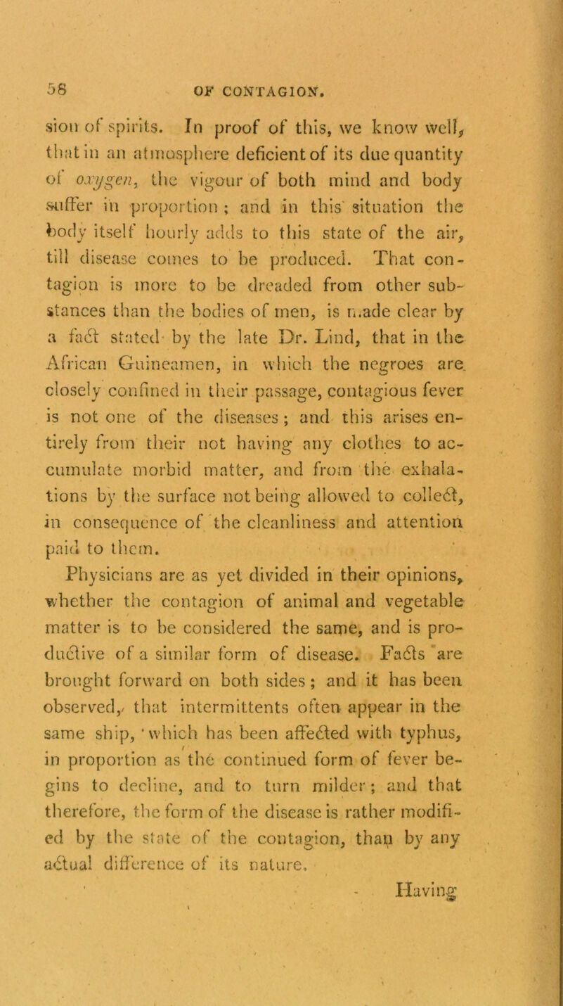 sion of spirits. In proof of this, we know well, that in an atmosphere deficient of its due quantity of oxygen, the vigour of both mind and body suffer in proportion ; and in this' situation the body itself hourly adds to this state of the air, till disease comes to be produced. That con- tagion is more to be dreaded from other sub- stances than the bodies of men, is made clear by a fad! stated by the late Dr. Lind, that in the African Guineamen, in which the negroes are. closely confined in their passage, contagious fever is not one of the diseases; and this arises en- tirely from their not having any clothes to ac- cumulate morbid matter, and from the exhala- tions by the surface not being allowed to colled!, in consequence of the cleanliness and attention paid to them. Physicians are as yet divided in their opinions, whether the contagion of animal and vegetable matter is to be considered the same, and is pro- ductive of a similar form of disease. Fadls are brought forward on both sides; and it has been observed,/ that intermittents often appear in the same ship, ‘which has been affedted with typhus, in proportion as the continued form of fever be- gins to decline, and to turn milder; and that therefore, the form of the disease is rather modifi- ed by the state of the contagion, than by any adtual difference of its nature. Having