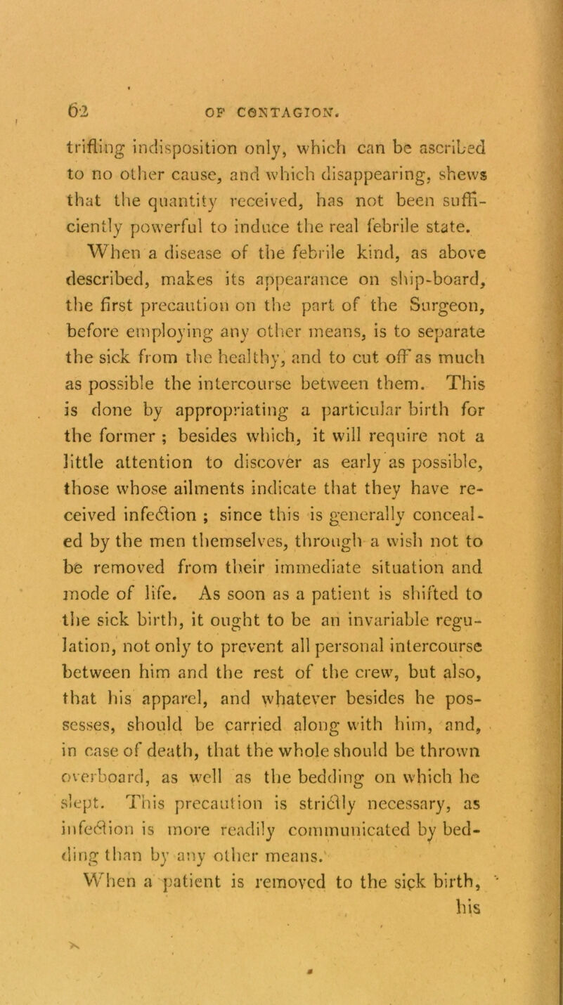 trifling indisposition only, which can be ascribed to no other cause, and which disappearing, shews that the quantity received, has not been suffi- ciently powerful to induce the real febrile state. When a disease of the febrile kind, as above described, makes its appearance on ship-board, the first precaution on the part of the Surgeon, before employing any other means, is to separate the sick from the healthy, and to cut off as much as possible the intercourse between them. This is done by appropriating a particular birth for the former ; besides which, it will require not a little attention to discover as early as possible, those whose ailments indicate that they have re- ceived infedlion ; since this is generally conceal- ed by the men themselves, through a wish not to be removed from their immediate situation and mode of life. As soon as a patient is shifted to the sick birth, it ought to be an invariable regu- lation, not only to prevent all personal intercourse between him and the rest of the crew, but also, that his apparel, and whatever besides he pos- sesses, should be carried along with him, and, in case of death, that the whole should be thrown overboard, as well as the bedding on which he slept. This precaution is stridlly necessary, as infe61ion is more readily communicated by bed- ding than by any other means. When a patient is removed to the sick birth, his