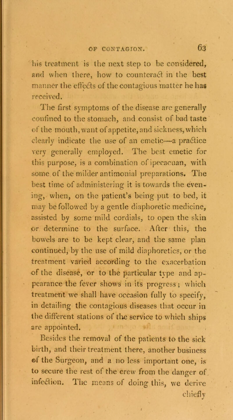 his treatment is the next step to be considered, and when there, how to counteradl in the best % manner the effedls of the contagions matter he has received. The first symptoms of the disease are generally confined to the stomach, and consist of bad taste of the mouth, want of appetite, and sickness, which clearly indicate the use of an emetic—a practice very generally employed. The best emetic for this purpose, is a combination ofipeeacuan, with some of the milder antimonial preparations. The best time of administering it is towards the even- ing, when, on the patient’s being put to bed, it may be followed by a gentle diaphoretic medicine, assisted by some mild cordials, to open the skin or determine to the surface. After this, the bowels are to be kept clear, and the same plan continued, by the use of mild diaphoretics, or the treatment varied according to the exacerbation • , „ *- 1 of the disease, or to the particular type and ap- ' pearance the fever shows in its progress; which treatment we shall have occasion fully to specify, in detailing the contagious diseases that occur in the different stations of the service to which ships arc appointed. Besides the removal of the patients to the sick birth, and their treatment there, another business ©f the Surgeon, and a no less important one, is to secure the rest of the crew from the danger of infedion. The means of doing this, we derive chief! v l