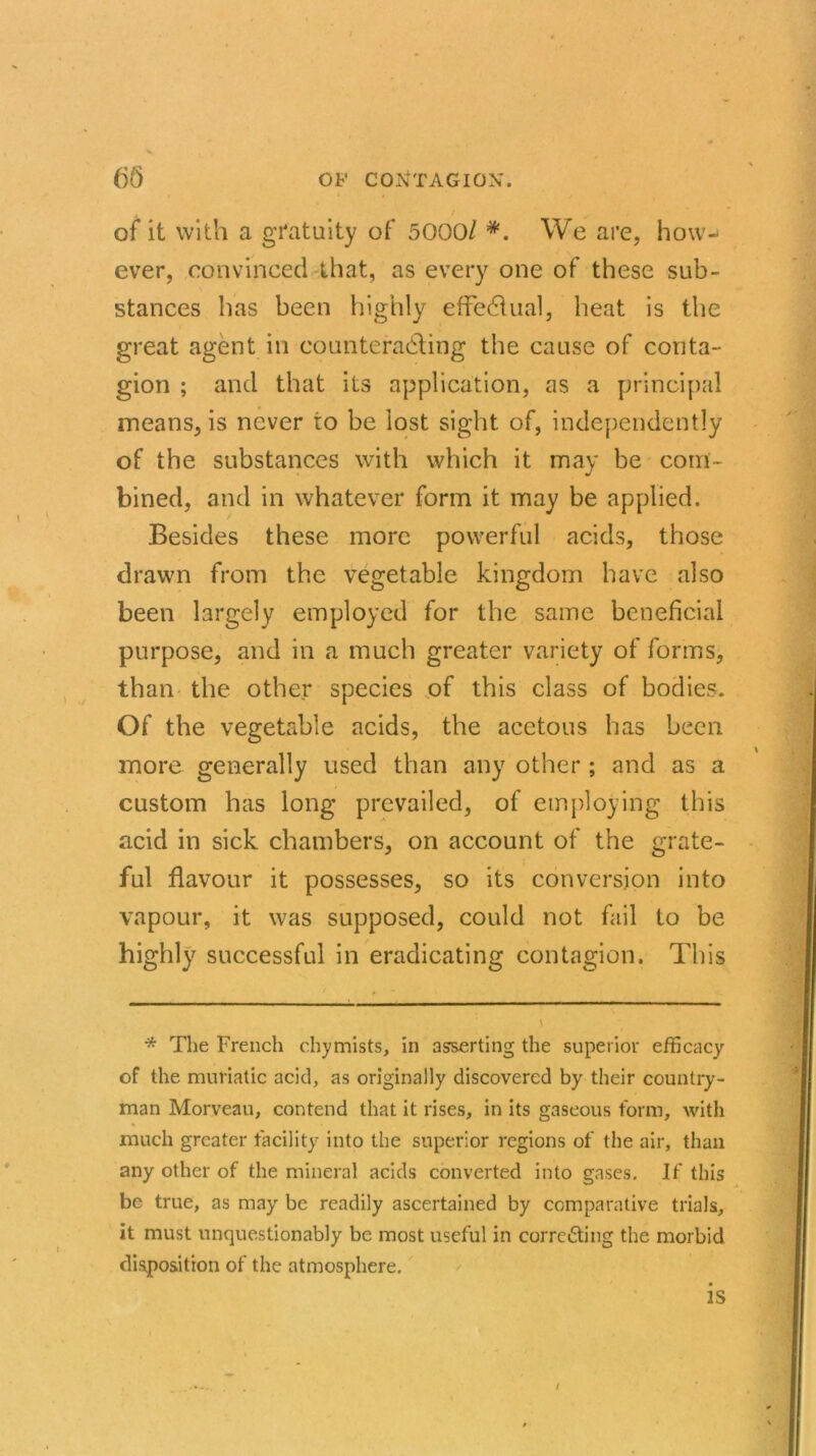 of it with a gratuity of 5000/ #. We are, how- ever, convinced that, as every one of these sub- stances has been highly effedtual, heat is the great agent in counteracting the cause of conta- gion ; and that its application, as a principal means, is never to be lost sight of, independently of the substances with which it may be com- bined, and in whatever form it may be applied. Besides these more powerful acids, those drawn from the vegetable kingdom have also been largely employed for the same beneficial purpose, and in a much greater variety of forms, than the other species of this class of bodies. Of the vegetable acids, the acetous has been more generally used than any other ; and as a custom has long prevailed, of employing this acid in sick chambers, on account of the grate- ful flavour it possesses, so its conversion into vapour, it was supposed, could not fail to be highly successful in eradicating contagion. This * The French chymists, in asserting the superior efficacy of the muriatic acid, as originally discovered by their country- man Morveau, contend that it rises, in its gaseous form, with much greater facility into the superior regions of the air, than any other of the mineral acids converted into gases. If this be true, as may be readily ascertained by comparative trials, it must unquestionably be most useful in correcting the morbid disposition of the atmosphere. is