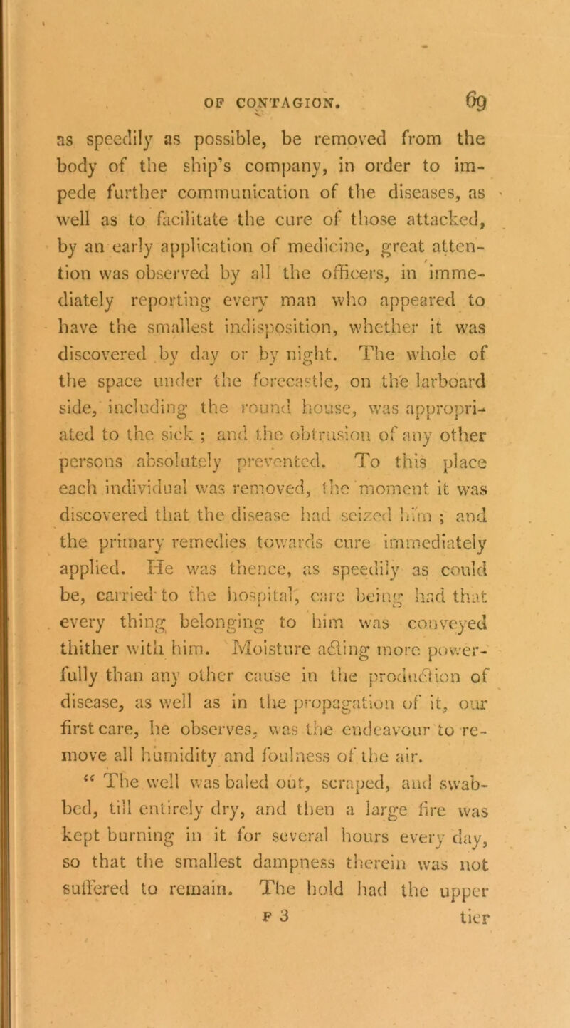 as speedily as possible, be removed from the body of the ship’s company, in order to im- pede further communication of the diseases, as well as to facilitate the cure of those attacked, by an early application of medicine, great atten- / tion was observed by all the officers, in imme- diately reporting every man who appeared to have the smallest indisposition, whether it was discovered by day or by night. The whole of the space under the forecastle, on the larboard side, including the round house, was appropri- ated to the sick ; and the obtrusion of any other persons absolutely prevented. To this place each individual was removed, the'moment it was discovered that the disease had seized bun ; and the primary remedies towards cure immediately applied. He was thence, as speedily as could be, carried to the hospital, care bein'- had that every thing belonging to him was conveyed thither with him. Moisture acting more power- fully than any other cause in the produ<$ion of disease, as well as in the propagation of it, our first care, he observes, was the endeavour to re- move all humidity and foulness of. the air. i( The well was baled out, scraped, and swab- bed, till entirely dry, and then a large lire was kept burning in it for several hours every day, so that the smallest dampness therein was not suffered to remain. The hold had the upper f 3 tier