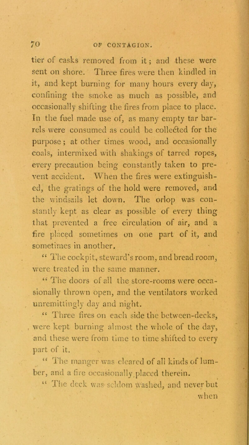 tier of casks removed from it; and these were sent on shore. Three fires were then kindled in * it, and kept burning for many hours every day, confining the smoke as much as possible, and occasionally shifting the fires from place to place. In the fuel made use of, as many empty tar bar- rels were consumed as could be collected for the purpose; at other times wood, and occasionally coals, intermixed with shakings of tarred ropes, every precaution being constantly taken to pre- vent accident. When the fires were extinguish- ed, the gratings of the hold were removed, and the windsails let down. The orlop was con- stantly kept as clear as possible of every thing that prevented a free circulation of air, and a fire placed sometimes on one part of it, and sometimes in another. “ The cockpit, steward’s room, and bread room, were treated in the same manner. u The doors of all the store-rooms were occa- sionally thrown open, and the ventilators worked unremittingly day and night. “ Three fires on each side the between-decks, , were kept burning almost the whole of the day, and these were from time to time shifted to every part of it. v “ The manger was cleared of all kinds of lum- ber, and a fire occasionally placed therein. “ The deck was seldom washed, and never but when