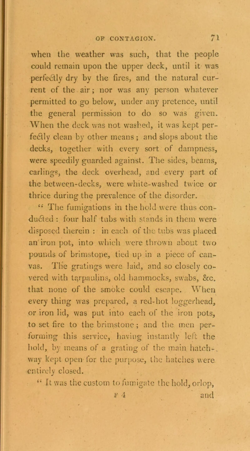 when the weather was such, that the people could remain upon the upper deck, until it was perfectly dry by the fires, and the natural cur- rent of the air; nor was any person whatever permitted to go below, under any pretence, until the general permission to do so was given. When the deck was not washed, it was kept per- fectly clean by other means ; and slops about the decks, together with every sort of dampness, were speedily guarded against. The sides, beams, carlings, the deck overhead, and every part of the between-decks, were white-washed twice or thrice during the prevalence of the disorder. The fumigations in the hold were thus con- ducted : four half tubs with stands in them were disposed therein : in each of the tubs was placed an iron pot, into which were thrown about two pounds of brimstone, tied up in a piece of can- vas. The gratings were laid, and so closely co- vered with tarpaulins, old hammocks, swabs, &c. that none of the smoke could escape. When every thing was prepared, a red-hot loggerhead, i \ or iron lid, was put into each of the iron pots, to set fire to the brimstone ; and the men per- forming this service, having instantly left the hold, by means of a grating of the main hatch-, way kept open for the purpose, the hatches were entirely closed. (i It was the custom to fumigate the hold, orlop, k' 4 and