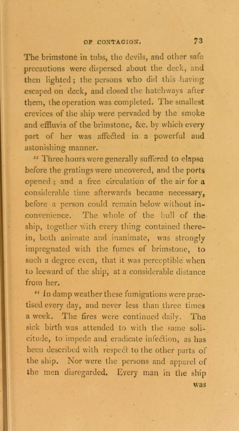 The brimstone in tubs, the devils, and other safe precautions were dispersed about the deck, and then lighted ; the persons who did this -having > escaped on deck, and closed the hatchways after them, the operation was completed. The smallest crevices of the ship were pervaded by the smoke and effluvia of the brimstone, &c. by which every part of her was affedted in a powerful and astonishing manner. Ci Three hours were generally suffered to elapse before the gratings were uncovered, and the ports opened ; and a free circulation of the air for a considerable time afterwards became necessary, before a person could remain below without in- convenience. The whole of the hull of the' ship, together with every thing contained there- in, both animate and inanimate, was strongly impregnated with the fumes of brimstone, to such a degree even, that it was perceptible when to leeward of the ship, at a considerable distance from her. “ In damp weather these fumigations were prac- tised every day, and never less than three times a week. The fires were continued daily. The sick birth was attended to with the same soli- citude, to impede and eradicate infedlion, as has been described with respedl to the other parts of the ship. Nor were the persons and apparel of the men disregarded. Every man in the ship was