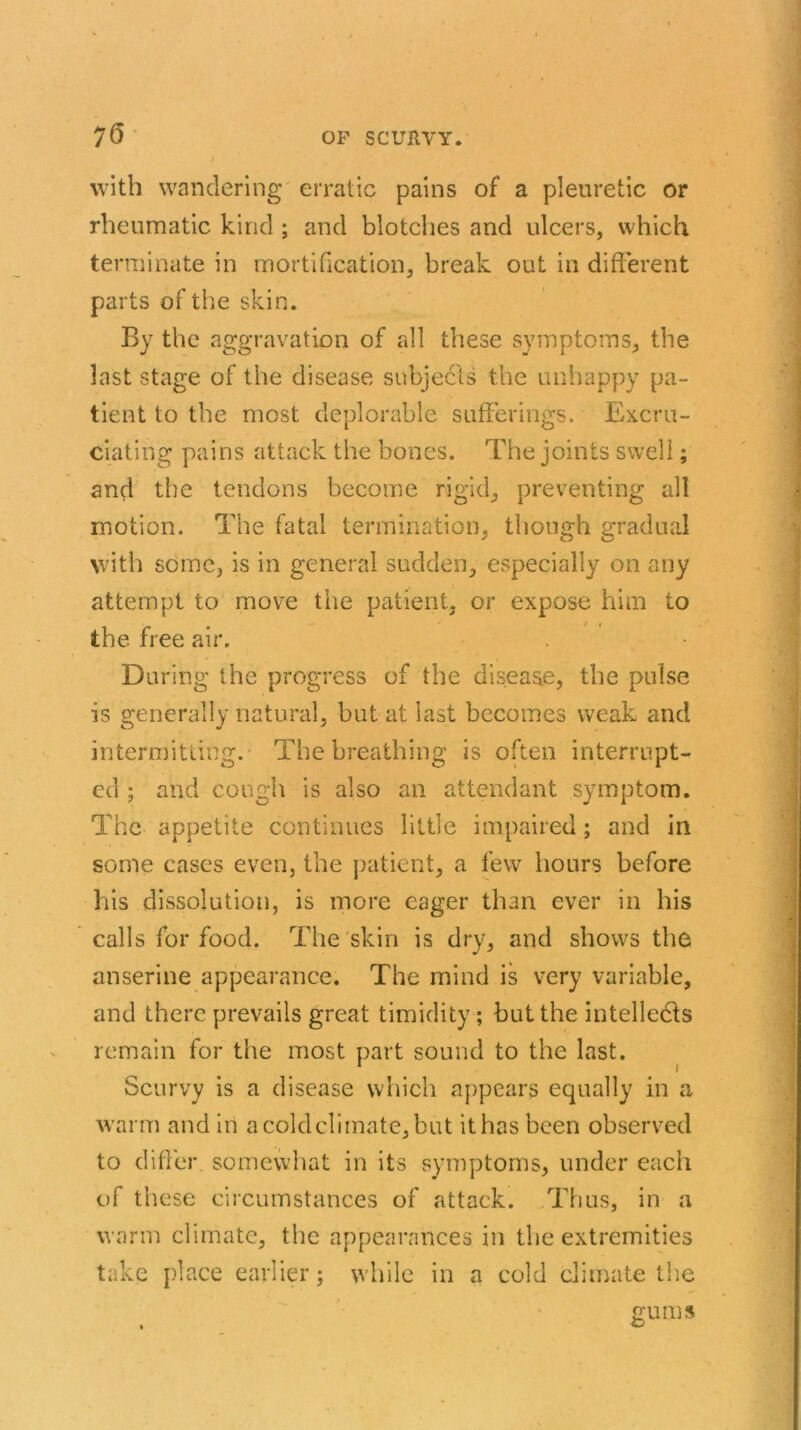 with wandering erratic pains of a pleuretic or rheumatic kind ; and blotches and ulcers, which terminate in mortification, break out in different parts of the skin. By the aggravation of all these symptoms, the last stage of the disease subjects the unhappy pa- tient to the most deplorable sufferings. Excru- ciating pains attack the bones. The joints swell; and the tendons become rigid, preventing all motion. The fatal termination, though gradual with some, is in general sudden, especially on any attempt to move the patient, or expose him to the free air. During the progress of the disease, the pulse is generally natural, but at last becomes weak and intermitting. The breathing is often interrupt- ed ; and cough is also an attendant symptom. The appetite continues little impaired; and in some cases even, the patient, a few hours before his dissolution, is more eager than ever in his calls for food. The skin is dry, and shows the anserine appearance. The mind is very variable, and there prevails great timidity; but the intellects remain for the most part sound to the last. Scurvy is a disease which appears equally in a warm and in acoldclimate,but it has been observed to differ, somewhat in its symptoms, under each of these circumstances of attack. Thus, in a warm climate, the appearances in the extremities take place earlier; while in a cold climate the gums