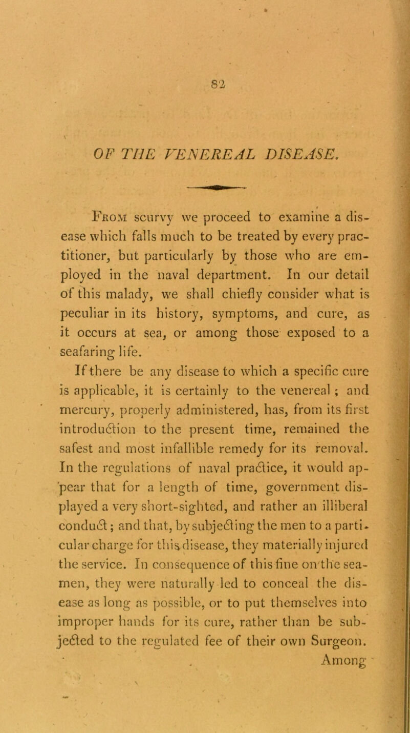 OF THE VENEREAL DISEASE. Fkom scurvy we proceed to examine a dis- ease which falls much to be treated by every prac- titioner, but particularly by those who are em- ployed in the naval department. In our detail of this malady, we shall chiefly consider what is peculiar in its history, symptoms, and cure, as it occurs at sea, or among those exposed to a seafaring life. If there be any disease to which a specific cure is applicable, it is certainly to the venereal ; and mercury, properly administered, has, from its first introduction to the present time, remained the safest and most infallible remedy for its removal. In the regulations of naval practice, it would ap- pear that for a length of time, government dis- played a very short-sighted, and rather an illiberal conduct; and that, by subjecting the men to a parti- cular charge for this,disease, they materially injured the service. In consequence of this fine on the sea- men, they were naturally led to conceal the dis- ease as long as possible, or to put themselves into improper hands for its cure, rather than be sub- jected to the regulated fee of their own Surgeon. Amontr