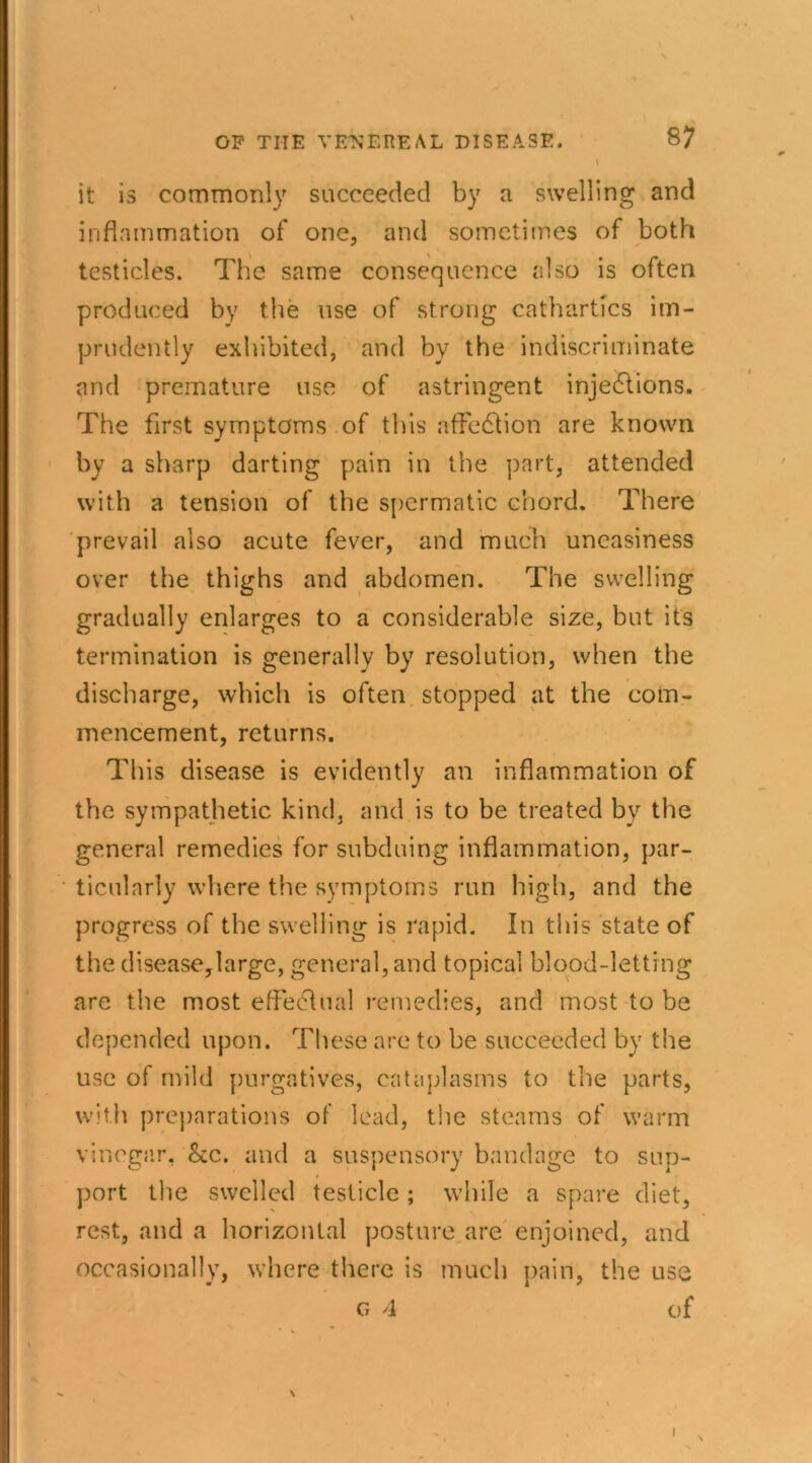 it is commonly succeeded by a swelling and inflammation of one, and sometimes of both testicles. The same consequence also is often produced by the use of strong cathartics im- prudently exhibited, and by the indiscriminate I and premature use of astringent injedtions. The first symptoms of this affedtion are known by a sharp darting pain in the part, attended with a tension of the spermatic chord. There prevail also acute fever, and much uneasiness over the thighs and abdomen. The swelling gradually enlarges to a considerable size, but it's termination is generally by resolution, when the discharge, which is often stopped at the com- mencement, returns. This disease is evidently an inflammation of the sympathetic kind, and is to be treated byr the general remedies for subduing inflammation, par- ticularly where the symptoms run high, and the progress of the swelling is rapid. In this state of the disease,large, general, and topical blood-letting are the most effectual remedies, and most to be depended upon. These are to be succeeded by the use of mild purgatives, cataplasms to the parts, with preparations of lead, the steams of warm vinegar. Sec. and a suspensory bandage to sup- port the swelled testicle ; while a spare diet, rest, and a horizontal posture are enjoined, and occasionally, where there is much pain, the use G 4 of \ I