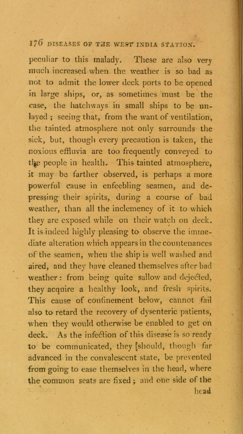 c 1/6 DISEASES OP THE WEST INDIA STATION. peculiar to this malady. These are also very much increased when the weather is so bad as * , not to admit the lower deck ports to be opened in large ships, or, as sometimes must be the case, the hatchways in small ships to be un- layed ; seeing that, from the want of ventilation, the tainted atmosphere not only surrounds the sick, but, though every precaution is taken, the noxious effluvia are too frequently conveyed to tl|e people in health* This tainted atmosphere, it may be farther observed, is perhaps a more powerful cause in enfeebling seamen, and de- pressing their spirits, during a course of bad weather, than all the inclemency of it to which they are exposed while on their watch on deck. It is indeed highly pleasing to observe the imme- diate alteration which appears in the countenances of the seamen, when the ship is well washed and aired, and they have cleaned themselves after bad weather: from being quite sallow and dejecled, they acquire a healthy look, and fresh spirits. This cause of confinement below, cannot fail also to retard the recovery of dysenteric patients, when they would otherwise be enabled to get on deck. As the infection of this disease is so ready to be communicated, they [should, though far advanced in the convalescent state, be prevented from going to ease themselves in the head, where the common seats are fixed and one side of the ♦ head