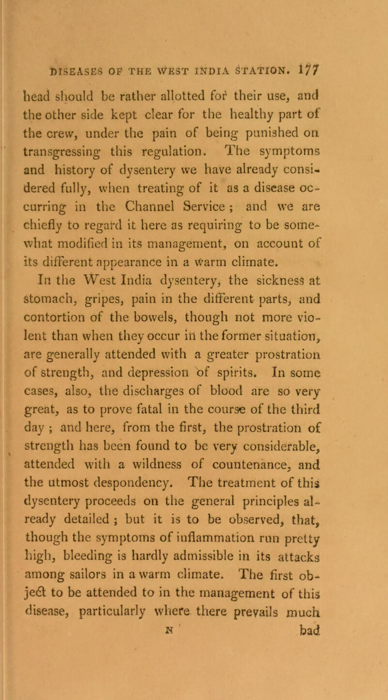 head should be rather allotted for their use, and the other side kept clear for the healthy part of the crew, under the pain of being punished on transgressing this regulation. The symptoms and history of dysentery we have already consi- dered fully, when treating of it as a disease oc- curring in the Channel Service; and we are chiefly to regard it here as requiring to be some- what modified in its management, on account of its different appearance in a warm climate. In the West India dysentery, the sickness at stomach, gripes, pain in the different parts, and contortion of the bowels, though not more vio- lent than when they occur in the former situation, are generally attended with a greater prostration of strength, and depression of spirits. In some cases, also, the discharges of blood are so very- great, as to prove fatal in the course of the third day ; and here, from the first, the prostration of strength has been found to be very considerable, attended with a wildness of countenance, and the utmost despondency. The treatment of this dysentery proceeds on the general principles al- ready detailed ; but it is to be observed, that, though the symptoms of inflammation run pretty- high, bleeding is hardly admissible in its attacks among sailors in a warm climate. The first ob- jedl to be attended to in the management of this disease, particularly where there prevails much n bad