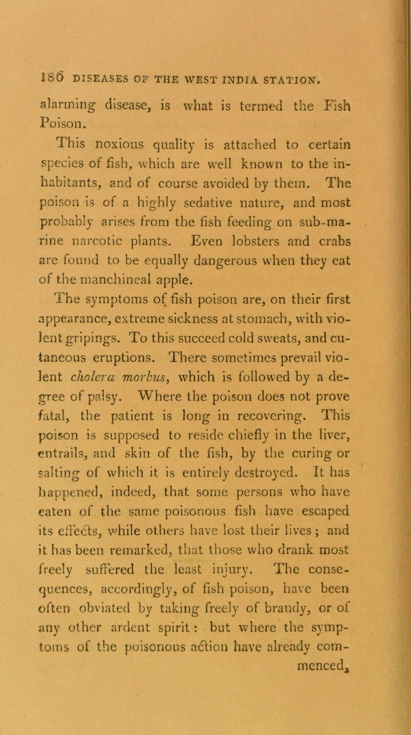 alarming disease, is what is termed the Fish Poison. This noxious quality is attached to certain species of fish, which are well known to the in- habitants, and of course avoided by them. The poison is of a highly sedative nature, and most probably arises from the fish feeding on sub-ma- rine narcotic plants. Even lobsters and crabs are found to be equally dangerous when they eat of the manchineal apple. The symptoms of fish poison are, on their first appearance, extreme sickness at stomach, with vio- lent gripings. To this succeed cold sweats, and cu- taneous eruptions. There sometimes prevail vio- lent cholera morbus, which is followed by a de- gree of palsy. Where the poison does not prove fatal, the patient is long in recovering. This poison is supposed to reside chiefly in the liver, entrails, and skin of the fish, by the curing or salting of which it is entirely destroyed. It has happened, indeed, that some persons who have eaten of the same poisonous fish have escaped its effects, while others have lost their lives; and it has been remarked, that those who drank most freely suffered the least injury. The conse- quences, accordingly, of fish poison, have been often obviated by taking freely of brandy, or of any other ardent spirit: but where the symp- toms of the poisonous action have already com- menced,