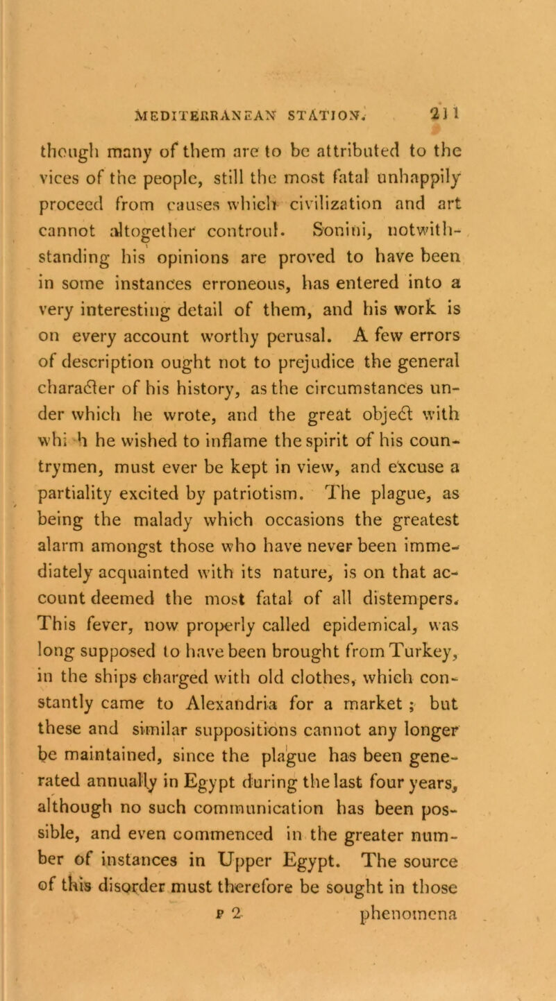 though many of them are to be attributed to the vices of the people, still the most fatal unhappily proceed from causes which civilization and art cannot altogether controul. Sonini, notwith- standing his opinions are proved to have been in some instances erroneous, has entered into a very interesting detail of them, and his work is on every account worthy perusal. A few errors of description ought not to prejudice the general character of his history, as the circumstances un- der which he wrote, and the great objedl with whi h he wished to inflame the spirit of his coun- trymen, must ever be kept in view, and excuse a partiality excited by patriotism. The plague, as being the malady which occasions the greatest alarm amongst those who have never been imme- diately acquainted with its nature, is on that ac- count deemed the most fatal of all distempers. This fever, now properly called epidemical, was long supposed to have been brought from Turkey, in the ships charged with old clothes, which con- stantly came to Alexandria for a market ; but these and similar suppositions cannot any longer be maintained, since the plague has been gene- rated annually in Egypt during the last four years, although no such communication has been pos- sible, and even commenced in the greater num- ber of instances in Upper Egypt. The source of this disorder must therefore be sought in those p 2 phenomena