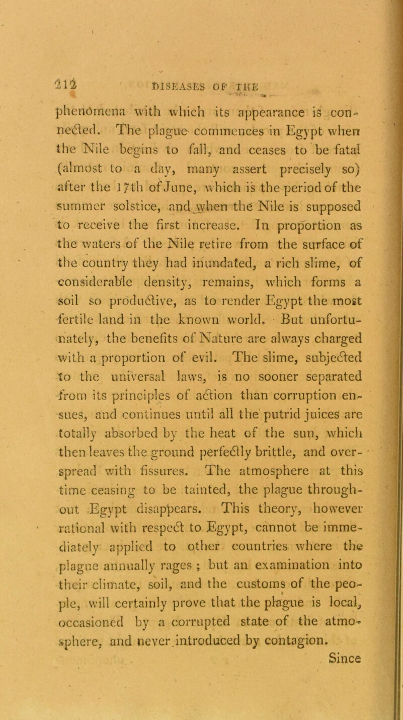 '2 Vi DISEASES OB’ THE '•» Tllf I. 5% .»* phenomena with which its appearance is con- needed. The plague commences in Egypt when the Nile begins to fall, and ceases to be fatal (almost to a day, many assert precisely so) after the l/th of June, which is the period of the summer solstice, and when the Nile is supposed to receive the first increase. In proportion as the waters of the Nile retire from the surface of the country they had inundated, a rich slime, of considerable density, remains, which forms a soil so productive, as to render Egypt the most fertile land in the known world. But unfortu- nately, the benefits of Nature are always charged with a proportion of evil. The slime, subjected to the universal laws, is no sooner separated from its principles of aCtion than corruption en- sues, and continues until all the putrid juices arc totally absorbed by the heat of the sun, which then leaves the ground perfectly brittle, and over- spread with fissures. The atmosphere at this time ceasing to be tainted, the plague through- out Egypt disappears. This theory, however rational with respect to Egypt, cannot be imme- diately applied to other countries where the plague annually rages ; but an examination into their climate, soil, and the customs of the peo- ple, will certainly prove that the plague is local, occasioned by a corrupted state of the atmo^ sphere, and never introduced by contagion. Since