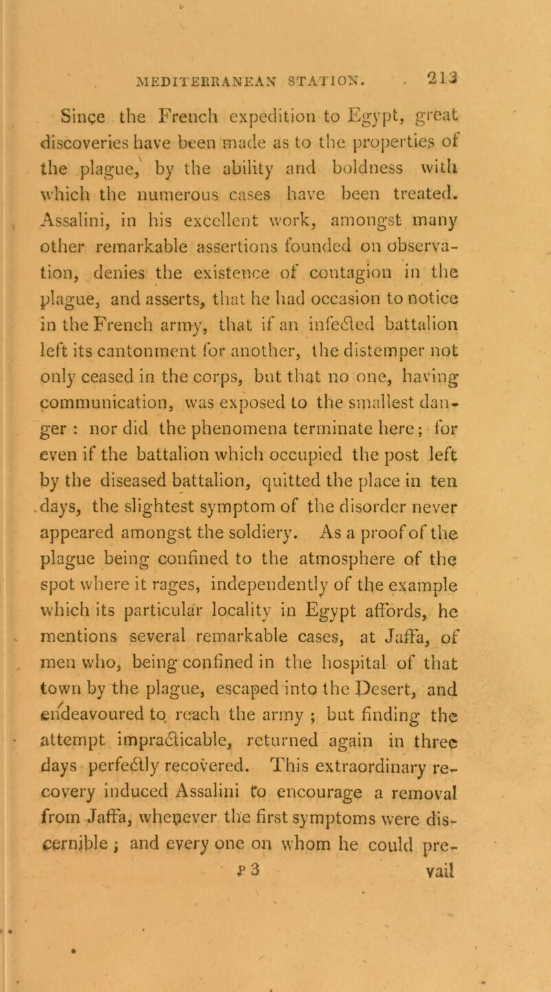 Singe the French expedition to Egypt, great discoveries have been made as to the properties of the plague,' by the ability and boldness with which the numerous cases have been treated. Assalini, in his excellent work, amongst many other remarkable assertions founded on observa- tion, denies the existence of contagion in the plague, and asserts, that he had occasion to notice in the French army, that if an infedled battalion left its cantonment for another, the distemper not only ceased in the corps, but that no one, having communication, was exposed to the smallest dan- ger : nor did the phenomena terminate here; for even if the battalion which occupied the post left by the diseased battalion, quitted the place in ten days, the slightest symptom of the disorder never appeared amongst the soldiery. As a proof of the plague being confined to the atmosphere of the spot where it rages, independently of the example which its particular locality in Egypt affords, he mentions several remarkable cases, at Jaffa, of men who, being confined in the hospital of that town by the plague, escaped into the Desert, and endeavoured to reach the army ; but finding the attempt impradticable, returned again in three days perfectly recovered. This extraordinary re- covery induced Assalini to encourage a removal from Jaffa, whenever the first symptoms were dis- cernible ; and every one on whom he could pre- P 3 vail