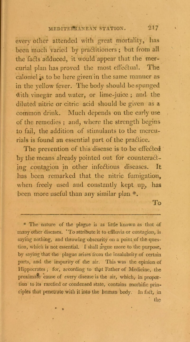 every other attended with great mortality, lias been much varied by practitioners ; but from all the facts adduced, it would appear that the mer- curial plan has proved the most effectual. The calomel is to be here given in the same manner as in the yellow fever. The body should be sponged With vinegar and water, or lime-juice ; and the diluted nitric or citric acid should be given as a common drink. Much depends on the early use of the remedies ; and, where the strength begins to fail, the addition of stimulants to the mercu- rials is found an essential part of the practice. The prevention of this disease is to be effected by the means already pointed out for counteract- ing contagion in other infectious diseases. It has been remarked that the nitric fumigation, when freely used and constantly kept up, has been more useful than any similar plan #. To * The nature of the plague is as little known as that of many other diseases. 'To attribute it to effluvia or contagion, is saying nothing, and throwing obscurity on a point of the ques- tion, which is not essential. I shall argue more to the purpose, by saying that the plague arises from the insalubrity of certain parts, and the impurity of the air. This was the opinion of Hippocrates ; for, according to tli^it Father of Medicine, the proximal cause of every disease is the air, which, in propor- tion to its rarefied or condensed state, contains morbific prin- ciples that penetrate with it into the human body. In fa£t, in the