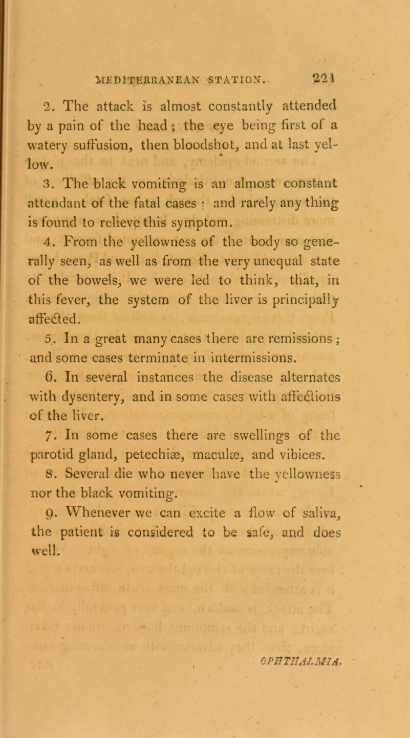 2. The attack is almost constantly attended by a pain of the head ; the eye being first of a watery suffusion, then bloodshot, and at last yel- low. 3. The black vomiting is an almost constant attendant of the fatal cases ; and rarely any thing is found to relieve this symptom. 4. From the yellowness of the body so gene- rally seen, as well as from the very unequal state of the bowels, we were led to think, that, in this fever, the system of the liver is principally affe&ed. 5. In a great many cases there are remissions; and some cases terminate in intermissions. 6. In several instances the disease alternates with dysentery, and in some cases with afFedlions of the liver. 7. In some cases there are swellings of the parotid gland, petechias, maculae, and vibices. 8. Several die who never have the yellowness nor the black vomiting. 9. Whenever we can excite a flow of saliva, the patient is considered to be safe, and does well. i OPHTHALMIA,