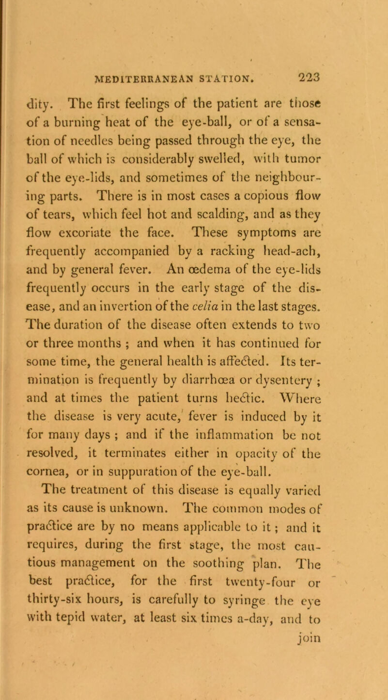 dity. The first feelings of the patient are those of a burning heat of the eye-ball, or of a sensa- tion of needles being passed through the eye, the bail of which is considerably swelled, with tumor of the eye-lids, and sometimes of the neighbour- ing parts. There is in most cases a copious flow of tears, which feel hot and scalding, and as they flow excoriate the face. These symptoms are frequently accompanied by a racking head-ach, and by general fever. An oedema of the eye-lids frequently occurs in the early stage of the dis- ease, and an invertion of the celia in the last stages. The duration of the disease often extends to two or three months ; and when it has continued for some time, the general health is affedled. Its ter- mination is frequently by diarrhoea or dysentery ; and at times the patient turns hectic. Where the disease is very acute, fever is induced by it for many days ; and if the inflammation be not resolved, it terminates either in opacity of the cornea, or in suppuration of the eye-ball. The treatment of this disease is equally varied as its cause is unknown. The common modes of practice are by no means applicable to it; and it requires, during the first stage, the most cau- tious management on the soothing plan. The best pra&ice, for the first twenty-four or thirty-six hours, is carefully to syringe the eye with tepid water, at least six times a-day, and to join