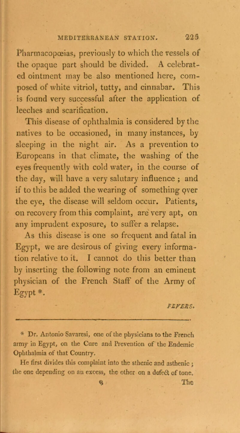- l Pharmacopoeias, previously to which the vessels of the opaque part should be divided. A celebrat- ed ointment may be also mentioned here, com- posed of white vitriol, tutty, and cinnabar. This is found very successful after the application of leeches and scarification. This disease of ophthalmia is considered by the natives to be occasioned, in many instances, by sleeping in the night air. As a prevention to .. Europeans in that climate, the washing of the eyes frequently with cold water* in the course of the day, will have a very salutary influence ; and if to this be added the wearing of something over the eye, the disease will seldom occur. Patients, on recovery from this complaint, are very apt, on any imprudent exposure, to suffer a relapse. As this disease is one so frequent and fatal in Egypt, we are desirous of giving every informa- tion relative to it. I cannot do this better than by inserting the following note from an eminent physician of the French Staff' of the Army of Egypt *. FEFERS* * Dr. Antonio Savaresi, one of the physicians to the French army in Egypt, on the Cure and Prevention of the Endemic Ophthalmia of that Country. He first divides this complaint into the sthenic and asthenic ; the one depending on an excess, the other on a defedt of tone. The
