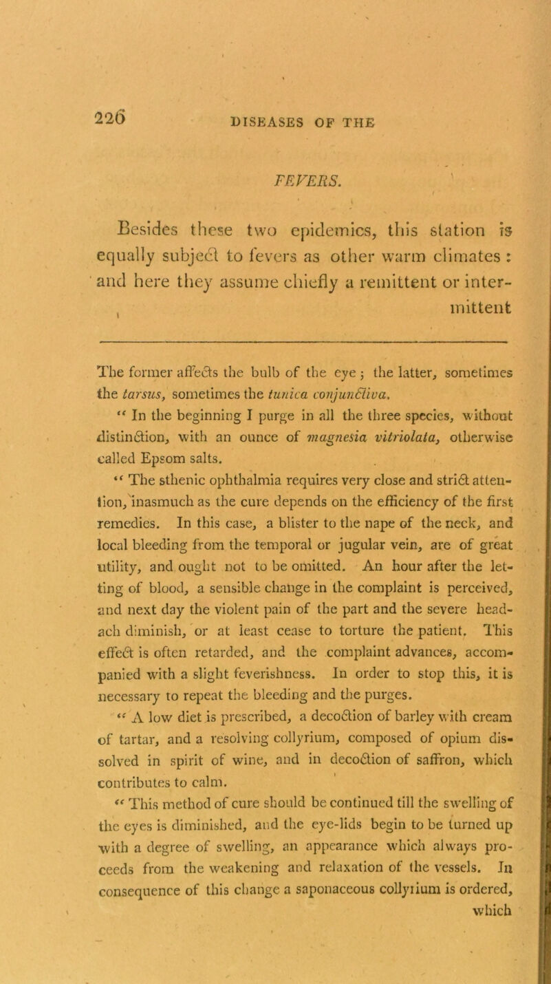 DISEASES OP THE FEVERS. I * i Besides these two epidemics, this station is equally subject to fevers as other warm climates : and here they assume chiefly a remittent or inter- mittent The former affects the bulb of the eye ; the latter, sometimes the tarsus, sometimes the tunica conjunSiiva. “ In the beginning I purge in all the three species, without distindtion, with an ounce of magnesia vitriolata, otherwise called Epsom salts. “ The sthenic ophthalmia requires very close and stridt atten- tion, inasmuch as the cure depends on the efficiency of the first remedies. In this case, a blister to the nape of the neck, and local bleeding from the temporal or jugular vein, are of great utility, and ought not to be omitted. An hour after the let- ting of blood, a sensible change in the complaint is perceived, and next day the violent pain of the part and the severe head- ach diminish, or at least cease to torture the patient. This effedt is often retarded, and the complaint advances, accom- panied with a slight feverishness. In order to stop this, it is necessary to repeat the bleeding and the purges. ‘f A low diet is prescribed, a decodtion of barley with cream of tartar, and a resolving collyrium, composed of opium dis- solved in spirit of wine, and in decodtion of saffron, which contributes to calm. This method of cure should be continued till the swelling of the eyes is diminished, and the eye-lids begin to be turned up with a degree of swelling, an appearance which always pro- ceeds from the weakening and relaxation of the vessels. In consequence of this change a saponaceous collyiium is ordered, which