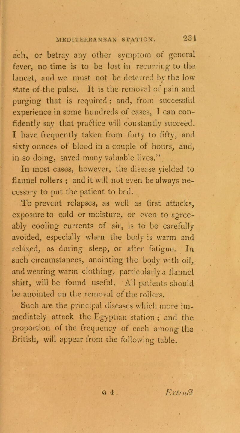 23 1 ach, or betray any other symptom of general fever, no time is to be lost in recurring to the lancet, and vve must not be deterred by the low state of the pulse. It is the removal of pain and purging that is required; and, from successful experience in some hundreds of cases, I can con- fidently say that practice will constantly succeed. I have frequently taken from forty to fifty, and sixty ounces of blood in a couple of hours, and, in so doing, saved many valuable lives.” In most cases, however, the disease yielded to flannel rollers ; and it will not even be always ne- cessary to put the patient to bed. To prevent relapses, as well as first attacks, exposure to cold or moisture, or even to agree- ably cooling currents of air, is to be carefully avoided, especially when the body is warm and relaxed, as during sleep, or after fatigue. In such circumstances, anointing the body with oil, and wearing warm clothing, particularly a flannel shirt, will be found useful. All patients should be anointed on the removal of the rollers. Such are the principal diseases which more im- mediately attack the Egyptian station ; and the proportion of the frequency of each among the British, will appear from the following table. • \ t \ Q 4 ExtraSl