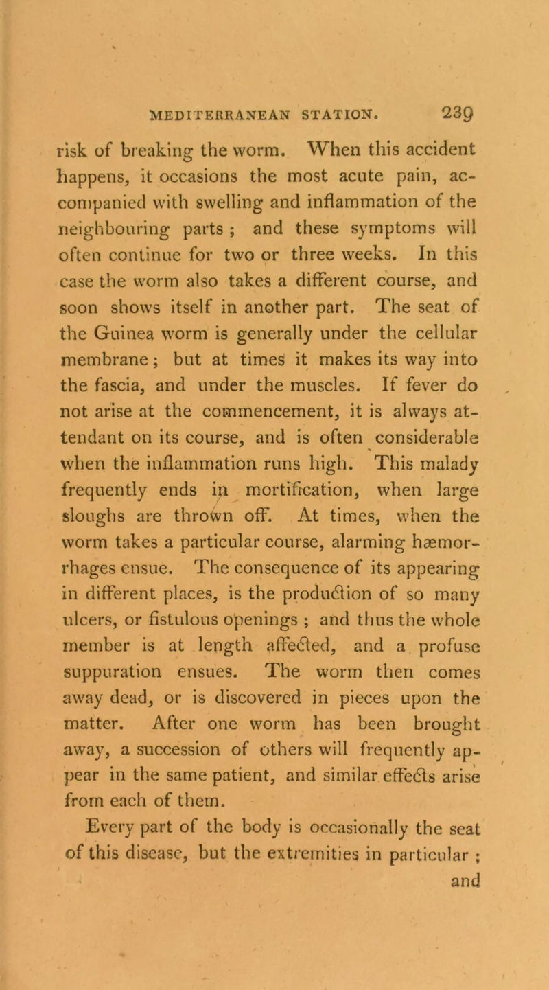 risk of breaking the worm. When this accident happens, it occasions the most acute pain, ac- companied with swelling and inflammation of the neighbouring parts ; and these symptoms will often continue for two or three weeks. In this case the worm also takes a different course, and soon shows itself in another part. The seat of the Guinea worm is generally under the cellular membrane; but at times it makes its way into the fascia, and under the muscles. If fever do not arise at the commencement, it is always at- tendant on its course, and is often considerable % when the inflammation runs high. This malady frequently ends in mortification, when large sloughs are thrown off. At times, when the worm takes a particular course, alarming haemor- rhages ensue. The consequence of its appearing in different places, is the production of so many ulcers, or fistulous openings ; and thus the whole member is at length affected, and a profuse suppuration ensues. The worm then comes away dead, or is discovered in pieces upon the matter. After one worm has been brought away, a succession of others will frequently ap- pear in the same patient, and similar effects arise from each of them. Every part of the body is occasionally the seat of this disease, but the extremities in particular ; i * , * • . • and