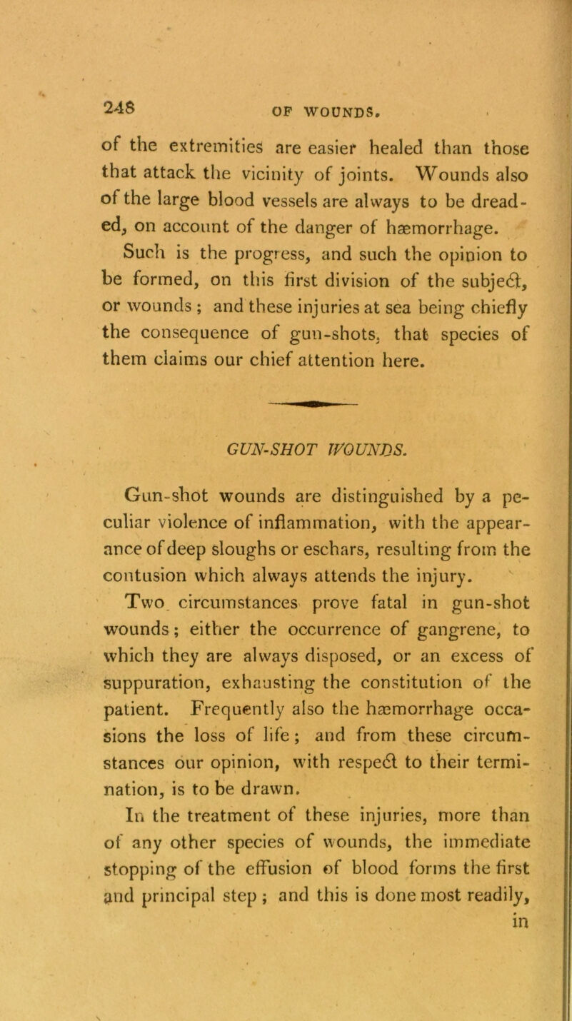 of the extremities are easier healed than those that attack the vicinity of joints. Wounds also of the large blood vessels are always to be dread- ed, on account of the danger of haemorrhage. Such is the progress, and such the opinion to be formed, on this first division of the subject, or wounds ; and these injuries at sea being chiefly the consequence of gun-shots, that species of them claims our chief attention here. GUN-SHOT WOUNDS. Gun-shot wounds are distinguished by a pe- culiar violence of inflammation, with the appear- ance of deep sloughs or eschars, resulting from the contusion which always attends the injury. Two circumstances prove fatal in gun-shot wounds; either the occurrence of gangrene, to which they are always disposed, or an excess of suppuration, exhausting the constitution of the patient. Frequently also the haemorrhage occa- sions the loss of life; and from these circum- stances our opinion, with respedl to their termi- nation, is to be drawn. In the treatment of these injuries, more than of any other species of wounds, the immediate stopping of the effusion of blood forms the first and principal step ; and this is done most readily, in