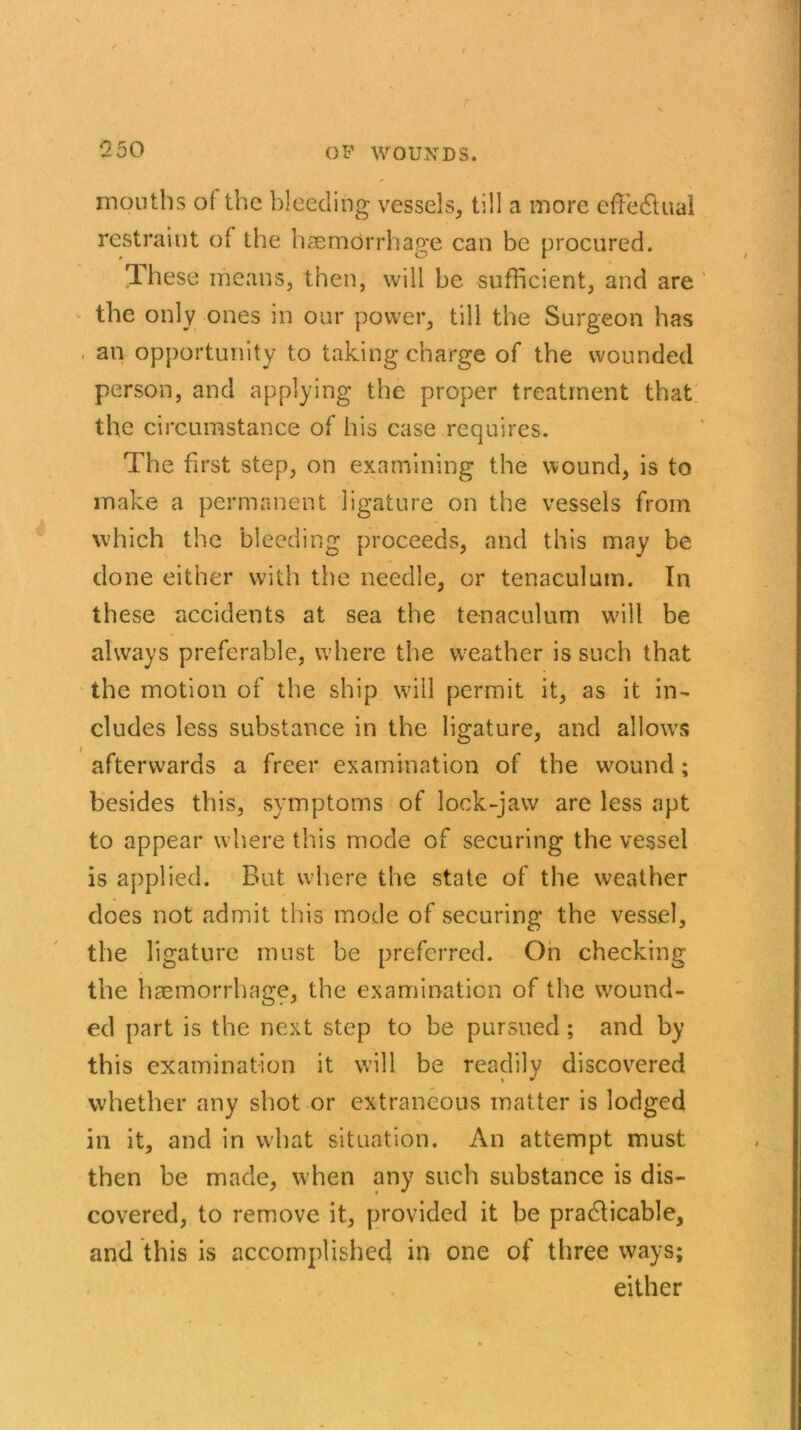 1250 mouths ol the bleeding vessels, till a more effectual restraint of the haemorrhage can be procured. These means, then, will be sufficient, and are the only ones in our power, till the Surgeon has • an opportunity to taking charge of the wounded person, and applying the proper treatment that the circumstance of his case requires. The first step, on examining the wound, is to make a permanent ligature on the vessels from which the bleeding proceeds, and this may be done either with the needle, or tenaculum. In these accidents at sea the tenaculum will be always preferable, where the weather is such that the motion of the ship will permit it, as it in- cludes less substance in the ligature, and allows afterwards a freer examination of the wound ; besides this, symptoms of lock-jaw are less apt to appear where this mode of securing the vessel is applied. But where the state of the weather does not admit this mode of securing the vessel, the ligature must be preferred. On checking the haemorrhage, the examination of the wound- ed part is the next step to be pursued ; and by this examination it will be readily discovered whether any shot or extraneous matter is lodged ill it, and in what situation. An attempt must then be made, when any such substance is dis- covered, to remove it, provided it be practicable, and this is accomplished in one of three ways; either