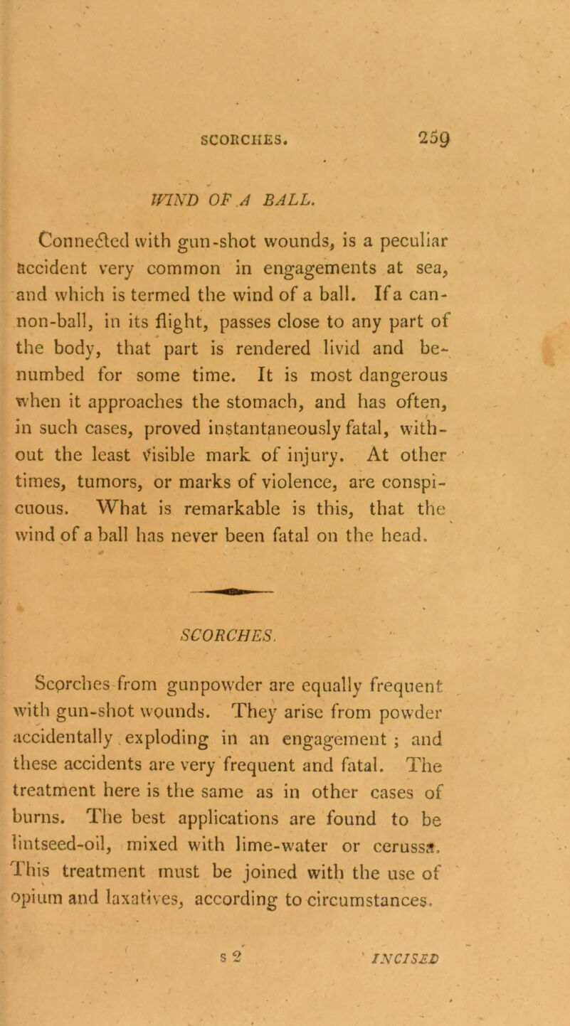 WIND OF A BALL. Connected with gun-shot wounds, is a peculiar accident very common in engagements at sea, and which is termed the wind of a ball. If a can- non-ball, in its flight, passes close to any part of the body, that part is rendered livid and be- numbed for some time. It is most dangerous when it approaches the stomach, and has often, m such cases, proved instantaneously fatal, with- out the least visible mark of injury. At other times, tumors, or marks of violence, are conspi- cuous. What is remarkable is this, that the wind of a ball has never been fatal on the head. SCORCHES. Scprches from gunpowder are equally frequent with gun-shot wounds. They arise from powder accidentally exploding in an engagement ; and these accidents are very frequent and fatal. The treatment here is the same as in other cases of burns. The best applications are found to be lintseed-oil, mixed with lime-water or cerussa. This treatment must be joined with the use of opium and laxatives, according to circumstances. s 2 < ' INCISED